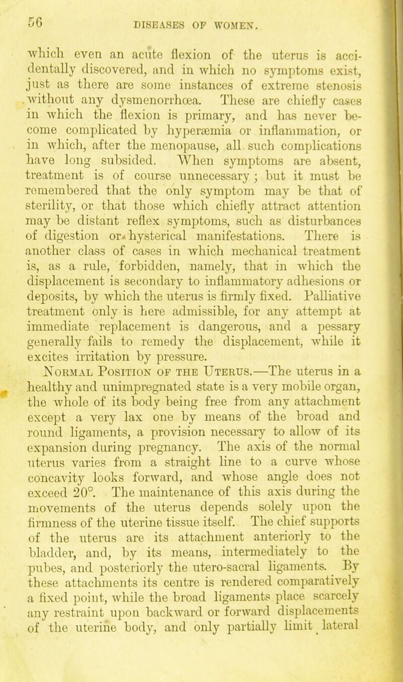 which even an acute flexion of the uterus is acci- dentally discovered, and in which no symptoms exist, just as there are some instances of extreme stenosis .Avithout any dysmenorrhoea. These are chiefly cases in which the flexion is primary, and has never be- come complicated by hypersemia or inflarumation, or in which, after the menopause, all such complications have long subsided, When symptoms are absent, treatment is of course unnecessary ; but it must be remembered that the only symptom may be that of sterility, or that those which chiefly attract attention may be distant reflex symptoms, such as disturbances of digestion or-hysterical manifestations. There is another class of cases in which mechanical treatment is, as a rule, forbidden, namely, that in Avhich the displacement is secondary to inflammatory adhesions or deposits, by which the uterus is firmly fixed. Palliative treatment only is here admissible, for any attempt at immediate replacement is dangerous, and a pessary generally fails to remedy the displacement, while it excites irritation by pressure. JSToRMAL Position of the Uterus.—The uterus in a healthy and unimpregnated state is a very mobile organ, the whole of its body being free from any attachment except a very lax one by means of the broad and round ligaments, a provision necessary to allow of its expansion during pregnancy. The axis of the normal uterus varies from a straight line to a curve whose concavity looks forward, and whose angle does not exceed 20°. The maintenance of this axis during the movements of the uterus depends solely upon the firmness of the uterine tissue itself.. The chief supports of the uterus are its attachment anteriorly to the bladder, and, by its means, intermediately to the pubes, and posteriorly the utero-sacral lig^aments. By these attachments its centre is rendered comparatively a fixed point, while the broad ligaments place scarcely any restraint upon backward or forward displaceinents of the uterine body, and only partially limit _ lateral