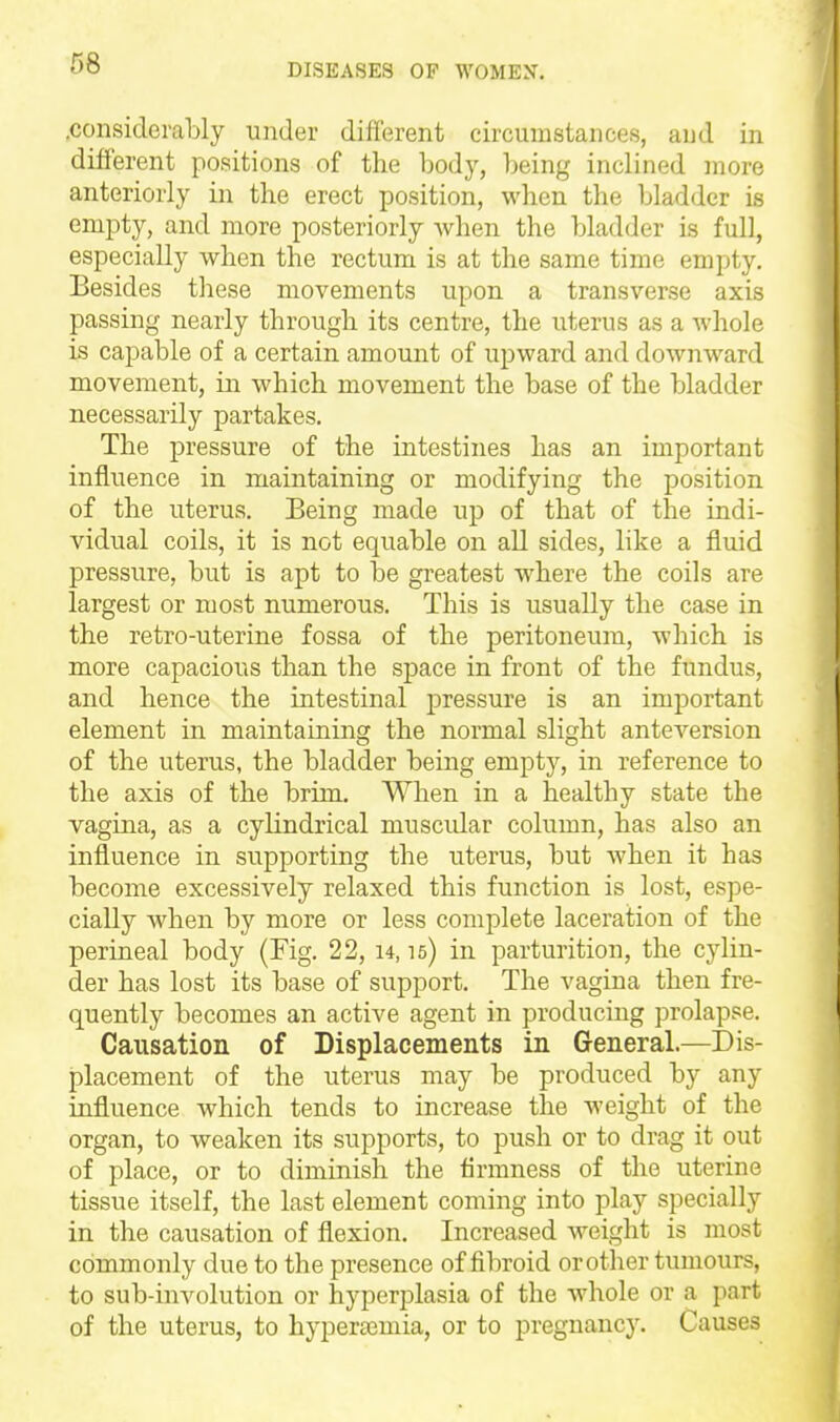 .considerably under different circumstances, and in different positions of the body, being inclined more anteriorly iir the erect position, when the bladder is empty, and more posteriorly when the bladder is full, especially when the rectum is at the same time empty. Besides these movements upon a transverse axis passing nearly through its centre, the uterus as a whole is capable of a certain amount of upward and downward movement, in which movement the base of the bladder necessarily partakes. The pressure of the intestines has an important influence in maintaining or modifying the position of the uterus. Being made up of that of the indi- vidual coils, it is not equable on all sides, like a fluid pressure, but is apt to he greatest where the coils are largest or most numerous. This is usually the case in the retro-uterine fossa of the peritoneum, which is more capacious than the space in front of the fundus, and hence the intestinal pressure is an important element in maintaining the normal slight anteversion of the uterus, the bladder being empty, in reference to the axis of the brim. When in a healthy state the vagina, as a cylindrical muscidar column, has also an influence in supporting the uterus, but when it has become excessively relaxed this function is lost, espe- cially when by more or less complete laceration of the perineal body (Fig. 22, u, 15) in parturition, the cylin- der has lost its base of support. The vagina then fre- quently becomes an active agent in producing prolapse. Causation of Displacements in General.—Dis- placement of the uterus may be produced by any influence which tends to increase the weight of the organ, to weaken its supports, to push or to drag it out of place, or to diminish the firmness of the uterine tissue itself, the last element coming into play specially in the causation of flexion. Increased weight is most commonly due to the presence of fibroid or other tumours, to sub-involution or hyperplasia of the whole or a part of the uterus, to hypera^mia, or to pregnancy. Causes