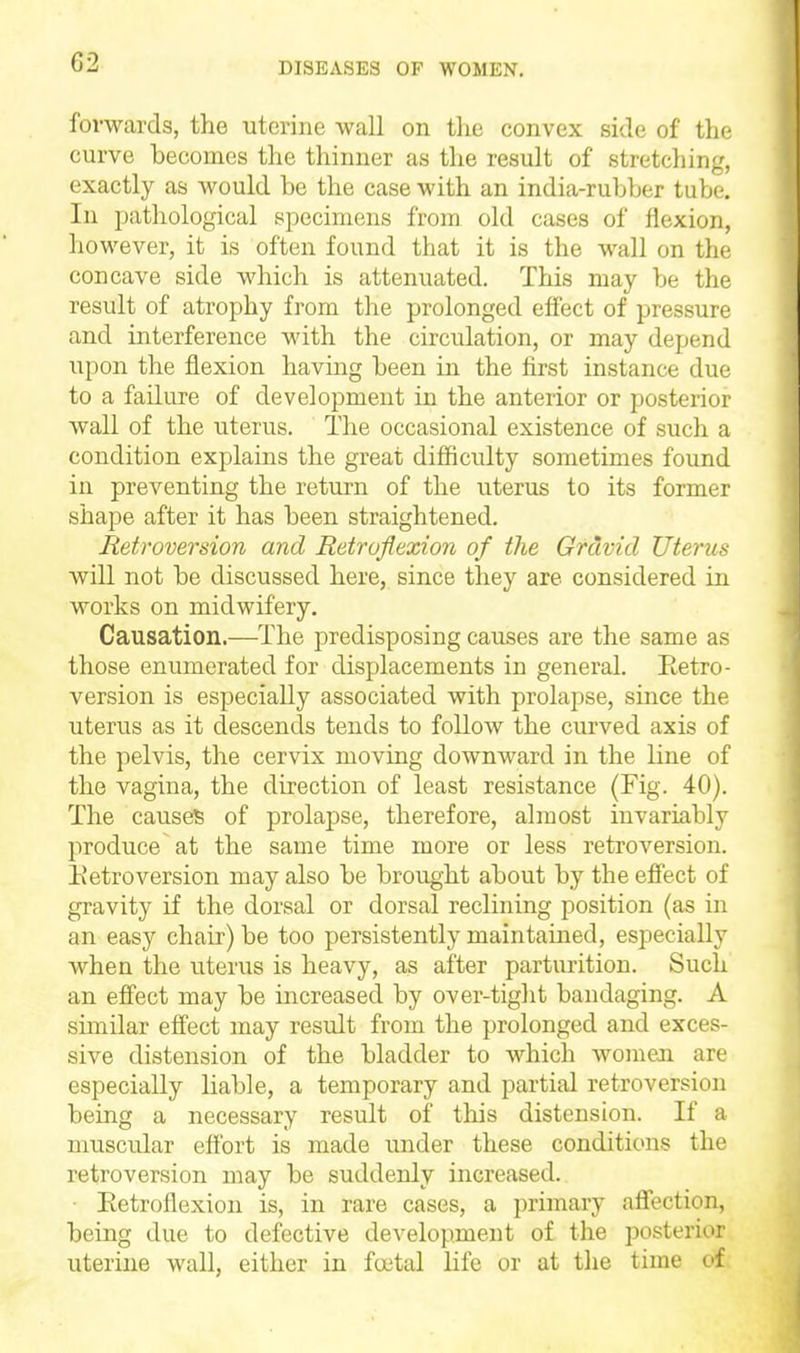 forwards, the uterine wall on the convex side of the curve becomes the thinner as the result of stretching, exactly as would be the case with an india-rubber tube. In pathological specimens from old cases of flexion, however, it is often found that it is the wall on the concave side which is attenuated. This may be the result of atrophy from the prolonged efiect of pressure and interference with the circulation, or may depend upon the flexion having been in the first instance due to a failure of development in the anterior or posterior wall of the uterus. The occasional existence of such a condition explains the great difficulty sometimes found in preventing the return of the uterus to its former shape after it has been straightened. Retroversion and Retroflexion of the Gravid Uterus will not be discussed here, since they are considered in works on midwifery. Causation,—The predisposing causes are the same as those enumerated for displacements in general. Eetro- version is especially associated with prolapse, since the uterus as it descends tends to follow the curved axis of the pelvis, the cervix moving downward in the line of the vagina, the direction of least resistance (Fig. 40). The causes of prolapse, therefore, almost invariably produce at the same time more or less retroversion. Eetroversion may also be brought about by the eff'ect of gravity if the dorsal or dorsal reclining position (as in an easy chair) be too persistently maintained, especially when the uterus is heavy, as after parturition. Such an eff'ect may be increased by over-tight bandaging. A similar effect may result from the prolonged and exces- sive distension of the bladder to which womeaa are especially liable, a temporary and partial retroversion being a necessary result of this distension. If a muscular effort is made under these conditions the retroversion may be suddenly increased. ■ Eetroflexion is, in rare cases, a primary affection, being due to defective development of the posterior uterine wall, either in foetal life or at the time of