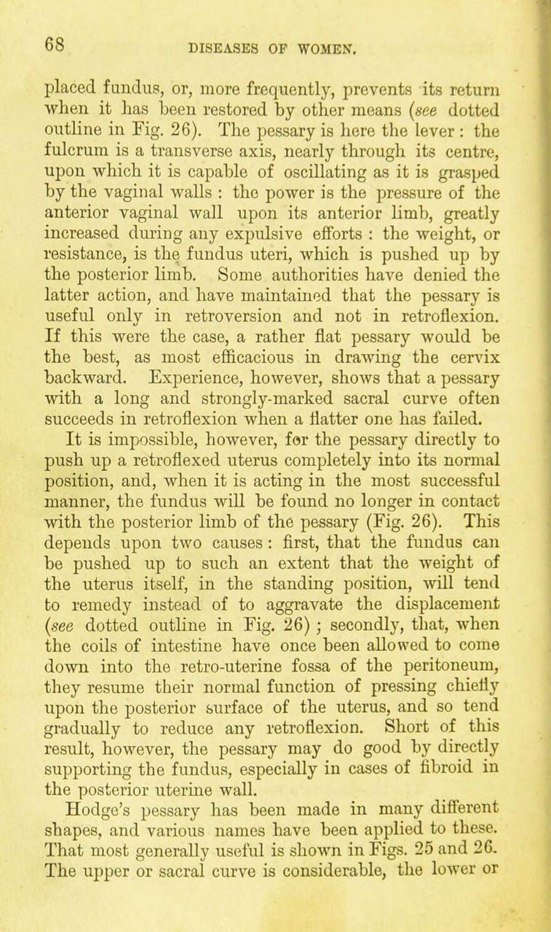 placed fundus, or, more frequently, prevents its return when it has been restored by other means [see dotted outline in Fig. 26). The pessary is here the lever : the fulcrum is a transverse axis, nearly through its centre, upon which it is capable of oscillating as it is grasped by the vaginal walls : the power is the pressure of the anterior vaginal wall upon its anterior limb, greatly increased during any expulsive efforts : the weight, or resistance, is the fundus uteri, which is pushed up by the posterior limb. Some authorities haA'^e denied the latter action, and have maintained that the pessary is useful only in retroversion and not in retroflexion. If this were the rather flat pessary would be the best, as most efficacious in drawing the cervix backward. Experience, however, shows that a pessary with a long and strongly-marked sacral curve often succeeds in retroflexion when a flatter one has failed. It is impossible, however, for the pessary directly to push up a retroflexed uterus completely into its normal position, and, when it is acting in the most successful manner, the fundus will be found no longer in contact with the posterior limb of the pessary (Fig. 26). This depends upon two causes : first, that the fundus can be pushed up to such an extent that the weight of the uterus itself, in the standing position, will tend to remedy instead of to aggravate the displacement {see dotted outline in Fig. 26); secondly, that, when the coils of intestine have once been allowed to come down into the retro-uterine fossa of the peritoneum, they resume their normal function of pressing chiefly upon the posterior surface of the uterus, and so tend gradually to reduce any retroflexion. Short of this result, however, the pessary may do good by directly supporting the fundus, especially in cases of fibroid in the posterior uterine wall. Hodge's pessary has been made in many different shapes, and various names have been applied to these. That most generally useful is shown in Figs. 25 and 26. The upper or sacral curve is considerable, the lower or