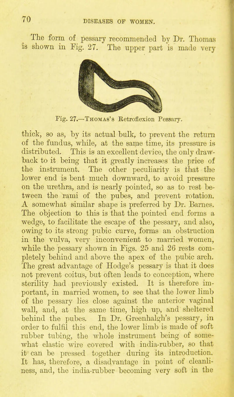 The form of pessary recommended by Dr. Thomas is shown in Fig. 27. The upper part is made very Fig. 27.—Thomas's Retroflexion Pesaaiy. thick, so as, by its actual bulk, to prevent the return of the fundus, while, at the same time, its pressure is distributed. This is an excellent device, the only draw- back to it being that it greatly increases the price of the instrument. The other peculiarity is that the lower end is bent much downward, to avoid pressure on the urethra, and is nearly pointed, so as to rest be- tween the rami of the pubes, and prevent rotation. A somewhat similar shape is preferred by Dr. Barnes. The objection to this is that the jjointed end forms a wedge, to facilitate the escape of the pessary, and also, owing to its strong pubic curve, forms an obstruction in the vulva, very inconvenient to married women, while the pessary shown in Figs, 25 and 26 rests com- pletely behind and above the apex of the pubic arch. The great advantage of Hodge's pessary is that it does not prevent coitus, but often leads to conception, where sterility had previously existed. It is therefore im- portant, in married women, to see that the lower limb of the pessary lies close against the anterior vaginal wall, and, at the same time, high up, and sheltered behind the pubes. In Dr. Greenhalgh's pessary, in order to fulfil this end, the lower limb is made of soft rubber tubing, the whole instrument being of some- what elastic wire covered Avith india-rubber, so that it?-can be pressed together during its introduction. It has, therefore, a disadvantage in point of cleanli- ness, and, the india-rubber becoming very soft in the