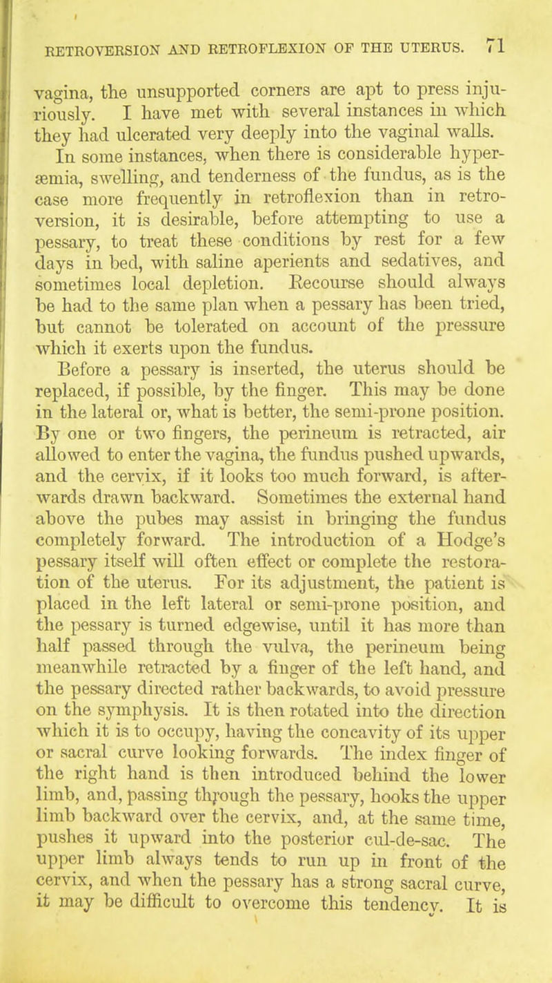 vagina, the unsupported corners are apt to press inju- riously. I have met with several instances in which they had ulcerated very deeply into the vaginal walls. In some instances, when there is considerable hyper- semia, swelling, and tenderness of the fundus, as is the case more frequently in retroflexion than in retro- version, it is desirable, before attempting to use a pessary, to treat these conditions by rest for a few days in bed, with saline aperients and sedatives, and sometimes local depletion. Recourse should always be had to the same plan when a pessary has been tried, but cannot be tolerated on account of the pressure which it exerts upon the fundus. Before a pessary is inserted, the uterus should be replaced, if possible, by the finger. This may be done in the lateral or, what is better, the semi-prone position. By one or two fingers, the perineum is retracted, air allowed to enter the vagina, the fimdus pushed upwards, and the cervix, if it looks too much forward, is after- wards drawn backward. Sometimes the external hand above the pubes may assist in bringing the fundus completely forward. The introduction of a Hodge's pessary itself will often effect or complete the restora- tion of the uterus. For its adjustment, the patient is placed in the left lateral or semi-prone position, and the pessary is turned edgewise, until it has more than half passed through the vulva, the perineum being meanwhile retmcted by a finger of the left hand, and the pessary directed rather backwards, to avoid pressure on the symphysis. It is then rotated into the direction which it is to occupy, having the concavity of its upper or sacral curve looking forwards. The index finger of the right hand is then introduced behind the lower limb, and, passing thj-ough the pessary, hooks the upper limb backward over the cervix, and, at the same time, pushes it upward into the posterior cul-de-sac. The upper limb always tends to run up in front of the cervix, and when the pessary has a strong sacral curve, it may be difficult to overcome this tendency. It is