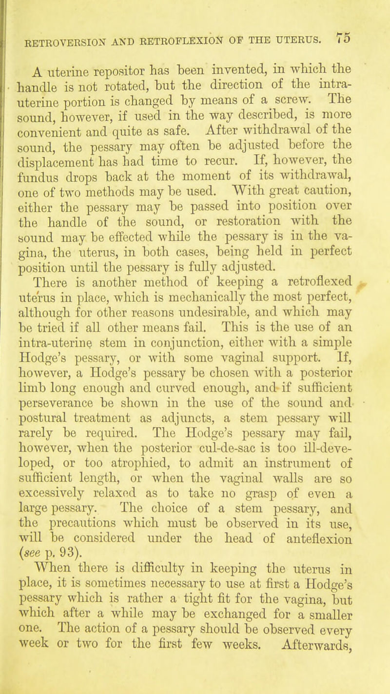 A uterine repositor has been invented, in which the handle is not rotated, hut the direction of the intra- uterine portion is changed hy means of a screw. The sound, however, if used in the way described, is more convenient and quite as safe. After withdrawal of the sound, the pessary may often be adjusted before the displacement has had time to recur. If, however, the fundus drops back at the moment of its withdrawal, one of two methods may be used. With great caution, either the pessary may be passed into position over the handle of the sound, or restoration with the sound may be effected while the pessary is in the va- gina, the uterus, in both cases, being held in perfect position untU the pessary is fully adjusted. There is another method of keeping a retroflexed uterus in place, which is mechanically the most perfect, although for other reasons undesirable, and which may be tried if all other means fail. This is the use of an intra-uterine stem in conjunction, either with a simple Hodge's pessary, or with some vaginal support. If, however, a Hodge's pessary be chosen with a posterior limb long enough and curved enough, and if sufficient perseverance be shown in the use of the sound and postural treatment as adjuncts, a stem pessary will rarely be required. The Hodge's pessary may faO, however, when the posterior cul-de-sac is too ill-deve- loped, or too atrophied, to admit an instrument of sufficient length, or when the vaginal walls are so excessively relaxed as to take no grasp of even a large pessary. The choice of a stem pessary, and the precautions which must be observed in its use, will be considered under the head of anteflexion {see p. 93). When there is difficulty in keeping the uterus in place, it is sometimes necessary to use at first a Hodge's pessary which is rather a tight fit for the vagina, but which after a while may be exchanged for a smaller one. The action of a pessary should be observed every week or two for the first few weeks. Afterwards,