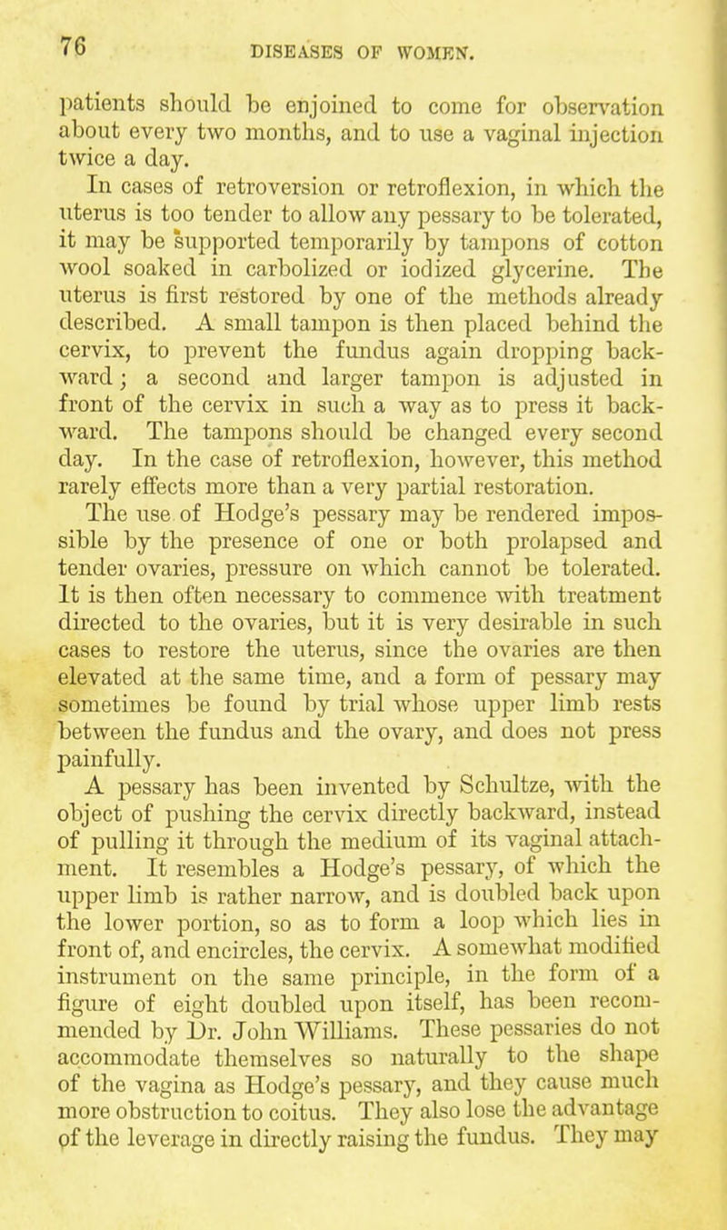 patients should be enjoined to come for obsen^ation about every two months, and to use a vaginal injection twice a day. In cases of retroversion or retroflexion, in which the uterus is too tender to allow any pessary to be tolerated, it may be supported temporarily by tampons of cotton wool soaked in carbolized or iodized glycerine. The uterus is first restored by one of the methods already described, A small tampon is then placed behind the cervix, to prevent the fundus again dropping back- ward ; a second and larger tampon is adjusted in front of the cervix in such a way as to press it back- ward. The tampons should be changed every second day. In the case of retroflexion, however, this method rarely effects more than a very partial restoration. The use of Hodge's pessary may be rendered impos- sible by the presence of one or both prolapsed and tender ovaries, pressure on which cannot be tolerated. It is then often necessary to commence with treatment directed to the ovaries, but it is very desirable in such cases to restore the uterus, since the ovaries are then elevated at the same time, and a form of pessary may sometimes be found by trial whose upper limb rests between the fundus and the ovary, and does not press painfully. A pessary has been invented by Schultze, ^vitli the object of pushing the cervix directly backward, instead of pulling it through the medium of its vaginal attach- ment. It resembles a Hodge's pessary, of which the upper limb is rather narrow, and is doubled back upon the lower portion, so as to form a loop which lies in front of, and encircles, the cervix. A somewhat modified instrument on the same principle, in the form of a figure of eight doubled upon itself, has been recom- mended by Dr. John Williams. These pessaries do not accommodate themselves so naturally to the shape of the vagina as Hodge's pessary, and they cause much more obstruction to coitus. They also lose the advantage of the leverage in dii-ectly raising the fundus. They may