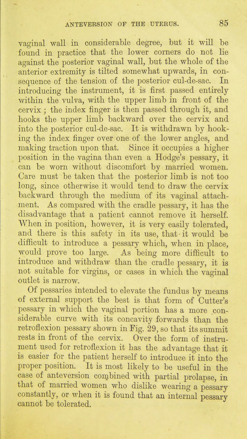 vaginal wall in considerable degree, but it will be found in practice that the lower corners do not lie against the posterior vaginal wall, but the whole of the anterior extremity is tilted somewhat upwards, in con- sequence of the tension of the posterior cul-de-sac. In introducing the instrument, it is first passed entirely within the vulva, with the upper limb in front of the cervix ; the index finger is then passed through it, and hooks the upper limb backward over the cervix and into the posterior cul-de-sac. It is withdrawn by hook- ing the index finger over one of the lower angles, and making traction upon that. Since it occupies a higher position in the vagina than even a Hodge's pessary, it can be worn without discomfort by married women. Care must be taken that the posterior limb is not too long, since otherwise it would tend to draw the cervix backward through the medium of its vaginal attach- ment. As compared with the cradle pessary, it has the disadvantage that a patient cannot remove it herself. When in position, however, it is very easily tolerated, and there is this safety in its use, that - it would be difficult to introduce a pessary which, when in place, would prove too large. As being more difficult to introduce and withdraw than the cradle pessary, it is not suitable for virgins, or cases in which the vaginal outlet is narrow. Of pessaries intended to elevate the fundus by means of external support the best is that form of Cutter's pessary in which the vaginal portion has a more con- siderable curve with its concavity forwards than the retroflexion pessary shown in Fig. 29, so that its summit rests in front of the cervix. Over the form of instru- ment used for retroflexion it has the advantage that it is easier for the patient herself to introduce it into the proper position. It is most likely to be useful in the case of anteversion combined with partial prolapse, in that of married women who dislike wearing a pessary constantly, or when it is found that an internal pessary cannot be tolerated.