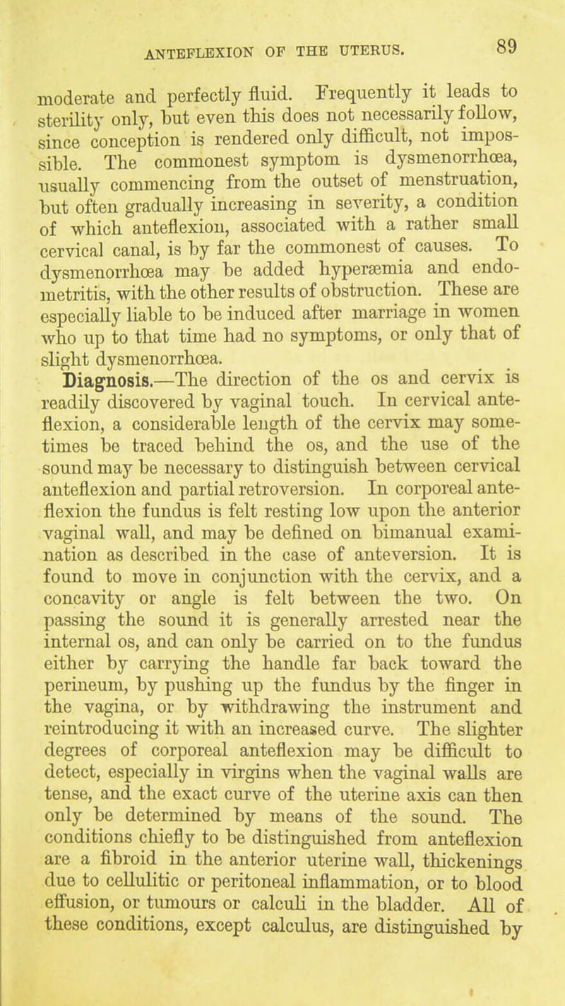 moderate and perfectly fluid. Frequently it leads to sterility only, but even this does not necessarily follow, since conception is rendered only difficult, not impos- sible. The commonest symptom is dysmenorrhoea, usually commencing from the outset of menstruation, but often gradually increasing in severity, a condition of which anteflexion, associated with a rather small cervical canal, is by far the commonest of causes. To dysmenorrhoea may be added hypersemia and endo- metritis, with the other results of obstruction. These are especially liable to be induced after marriage in women who up to that time had no symptoms, or only that of slight dysmenorrhoea. Diagnosis.—The direction of the os and cervix is readily discovered by vaginal touch. In cervical ante- flexion, a considerable length of the cervix may some- times be traced behind the os, and the use of the sound may be necessary to distinguish between cervical anteflexion and partial retroversion. In corporeal ante- flexion the fundus is felt resting low upon the anterior vaginal waU, and may be defined on bimanual exami- nation as described in the case of anteversion. It is found to move in conjunction with the cervix, and a concavity or angle is felt between the two. On passing the sound it is generally arrested near the internal os, and can only be carried on to the fundus either by carrying the handle far back toward the perineum, by pushing up the fundus by the finger in the vagina, or by withdrawing the instrument and reintroducing it with an increased curve. The slighter degrees of corporeal anteflexion may be difficult to detect, especially in virgins when the vaginal walls are tense, and the exact curve of the uterine axis can then only be determined by means of the sound. The conditions chiefly to be distinguished from anteflexion are a fibroid in the anterior uterine wall, thickenings due to cellulitic or peritoneal inflammation, or to blood effusion, or tumours or calculi in the bladder. All of these conditions, except calculus, are distinguished by