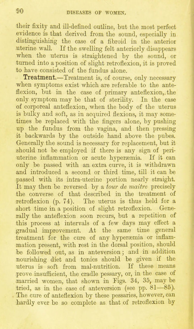 their fixity and ill-defined outline, but the most perfect evidence is that derived from the sound, especially in distinguishing the case of a fibroid in the anterior uterine wall. If the swelling felt anteriorly disappears when the uterus is straightened by the sound, or turned into a position of slight retroflexion, it is proved to have consisted of the fundus alone. Treatment.—Treatment is, of course, only necessary when symptoms exist which are referable to the ante- flexion, but in the case of primary anteflexion,, the only symptom may be that of sterility. In the case of corporeal anteflexion, when the body of the uterus is bulky and soft, as in acquired flexions, it may some- times be replaced with the fingers alone, by pushing up the fundus from the vagina, and then pressing it backwards by the outside hand above the pubes. Generally the sound is necessary for replacement, but it should not be employed if there is any sign of peri- uterine inflammation or acute hyperaemia. If it can only be passed with an extra curve, it is withdrawn and introduced a second or third time, till it can be passed with its intra-uterine portion nearly straight. It may then be reversed by a tour de viaitre precisely the converse of that described in the treatment of retroflexion (p. 74). The uterus is thus held for a short time in a position of slight retroflexion. Gene- rally the anteflexion soon recurs, but a repetition of this process at intervals of a few days may effect a gradual improvement. At the same time general treatment for the cure of any hypersemia or inflam- mation present, with rest in the dorsal position, should be followed out, as in anteversion; and in addition nourishing diet and tonics should be given if the uterus is soft from mal-nutrition. If these means prove insufficient, the cradle pessary, or, in the case of married women, that shown in Figs. 34, 35, may be tried, as in the case of anteversion (see pp. 81—85). The cure of anteflexion by these pessaries, however, can hardly ever be so complete as that of retroflexion by