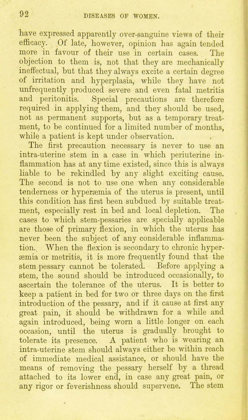 have expressed apparently over-sanguine views of their efficacy. Of late, however, opinion has again tended more in favour of their use in certain cases. The objection to them is, not that they are mechanically ineffectual, but that they always excite a certain degree of irritation and hyperplasia, while they have not unfreqiiently produced severe and even fatal metritis and peritonitis. Special precautions are therefore required in applying them, and they should be used, not as permanent supports, but as a temporary treat- ment, to be continued for a limited number of months, while a patient is kept under observation. The first precaution necessary is never to use an intra-uterine stem in a case in which periuterine in- flammation has at any time existed, since this is always liable to be rekindled by any slight exciting cause. The second is not to use one when any considerable tenderness or hypersemia of the uterus is present, imtil this condition has first been subdued by suitable treat- ment, especially rest in bed and local depletion. The cases to w^hich stem-pessaries are specially apphcable are those of primary flexion, in which the uterus has never been the subject of any considerable inflamma- tion.. When the flexion is secondary to chronic hyper- semia or metritis, it is more frequently found that the stem pessary cannot be tolerated. Before applying a stem, the sound should be introduced occasionally, to ascertain the tolerance of the uterus. It is better to keep a patient in bed for two or three days on the first introduction of the pessary, and if it cause at first any great pain, it should be withdrawn for a while and again introduced, being worn a little longer on each occasion, until the uterus is gradually brought to tolerate its presence. A patient who is wearing an intra-uterine stem should always either be within reach of immediate medical assistance, or should have the means of removing the pessary herself by a thread attached to its lower end, in case any great pain, or any rigor or feverishness should supervene. The stem