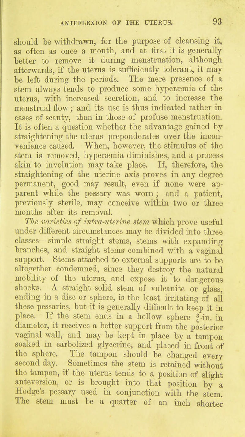 should be withdrawn, for the purpose of cleansing it, as often as once a month, and at first it is generally hetter to remove it during menstruation, although afterwards, if the uterus is sufficiently tolerant, it may he left during the periods. The mere presence of a stem always tends to produce some hypersemia of the uterus, with increased secretion, and to increase the menstrual flow; and its use is thus indicated rather in cases of scanty, than in those of profuse menstruation. It is often a question whether the advantage gained by straightening the uterus preponderates over the incon- venience caused. When, however, the stimulus of the stem is removed, hypersemia diminishes, and a process akin to involution may take place. If, therefore, the straightening of the uterine axis proves in any degree permanent, good may result, even if none were ap- parent while the pessary was worn ; and a patient, previously sterile, may conceive within two or three months after its removal. The varieties of intra-uterine stem which prove useful under different circumstances may be divided into three classes—simple straight stems, stems with expanding branches, and straight stems combined with a vaginal support. Stems attached to external supports are to be altogether condemned, since they destroy the natural mobility of the uterus, and expose it to dangerous shocks. A straight solid stem of vulcanite or glass, ending in a disc or sphere, is the least irritating of all these pessaries, but it is generally difficult to keep it in place. If the stem ends in a hollow sphere |-in. in diameter, it receives a better support from the posterior vaginal wall, and may be kept in place by a tampon soaked in carbolized glycerine, and placed in front of the sphere. The tampon should be changed every second day. Sometimes the stem is retained without the tampon, if the uterus tends to a position of slight anteversion, or is brought into that position by a Hodge's pessary used in conjunction with the stem. The stem must be a quarter of an inch shorter