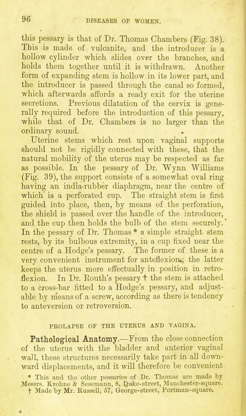 this pessary is that of Dr. Thomas Chambers (Fig. 38). Tb is is made of vulcanite, and the introducer is a hollow cylinder which slides over the branches, and holds them together until it is withdrawn. Another form of expanding stem is hollow in its lower part, and the introducer is passed through the canal so formed, which afterwards affords a ready exit for the uterine secretions. Previous dilatation of the cervix is gene- rally required before the introduction of this pessary, while that of Dr. Chambers is no larger than the ordinary sound. . Uterine stems which rest upon vaginal supports should not be rigidly connected with these, that the natural mobility of the uterus may be respected as far as possible. In the pessary of Dr. Wynn Williams (Fig. 39), the support consists of a somewhat oval ring having an india-rubber diapliragm, near the centre of which is a perforated cup. The straight stem is first guided into place, then, by means of the perforation, the shield is passed over the handle of the introducer, and the cup then holds the bulb of the stem securely. * In the pessary of Dr. Thomas * a simple straight stem rests, by its bulbous extremity, in a cup fixed near the centre of a Hodge's pessary. The former of these is a very convenient instrument for anteflexion*; the latter keeps the uterus more effectually in position in retro- flexion. In Dr. Eouth's pessary t the stem is attached to a cross-bar fitted to a Hodge's pessary, and adjust- able by means of a screw, according as there is tendency to anteversion or retroversion. PROLAPSE OP THE UTERUS AND VAGINA. Pathological Anatomy.—From the close connection of the uterus with the bladder and anterior vaginal ■wall, these structures necessarily take part in all down- ward displacements, and it will therefore be convenient * This and the other pessaries of Dr. Thomas are made by .Messrs. Krohne & Sesemann, 8, Quke-street, Manchester-square, t Made by Mr. Russell, 67, George-street, Portman-square.