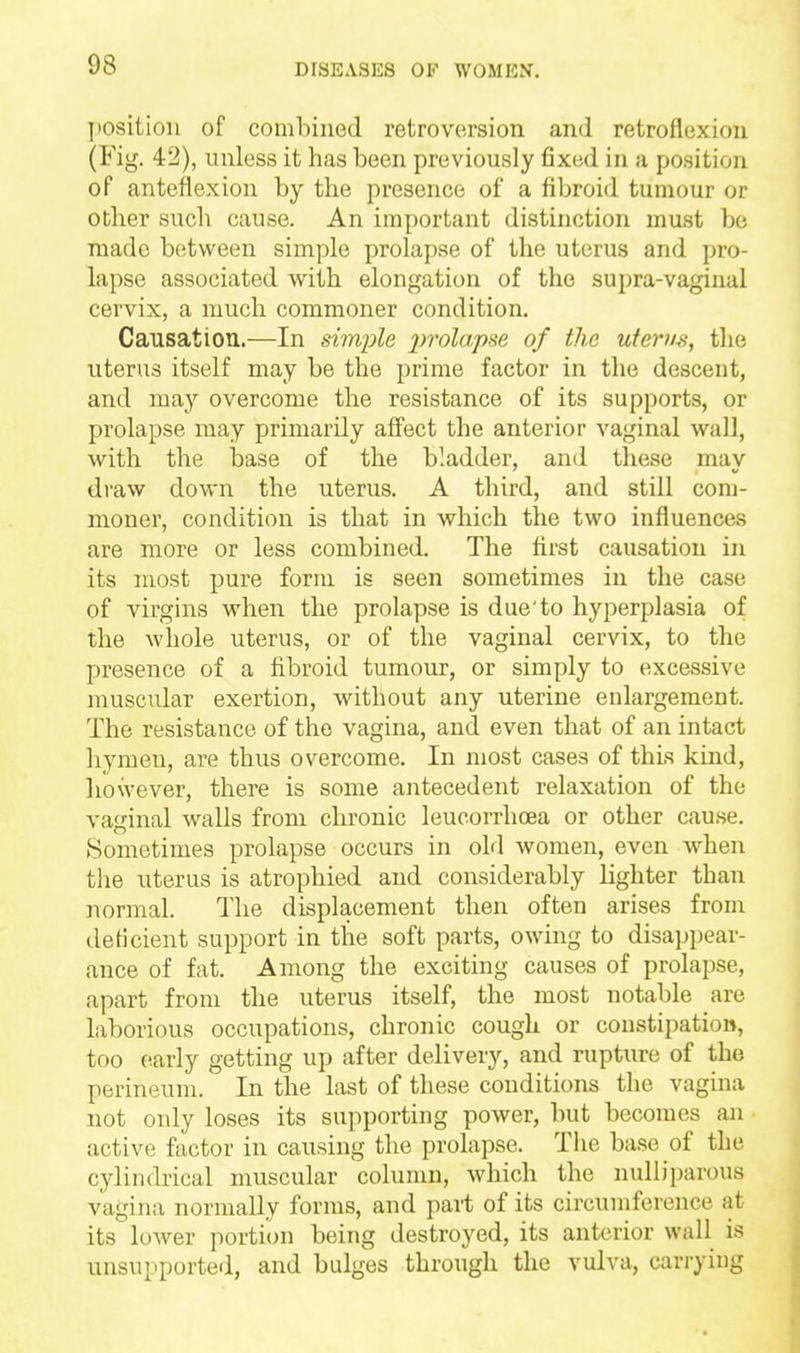 ])Osition of combined retroversion and retroflexion (Fig. 42), unless it has been previously fixed in a position of anteflexion by the presence of a fibroid tumour or other such cause. An important distinction must be made between simple prolapse of the uterus and pro- lapse associated with elongation of the supra-vaginal cervix, a much commoner condition. Causation.—In simple j^^olapse of the utenuH, the uterus itself may be the prime factor in the descent, and may overcome the resistance of its supports, or prolapse may primarily affect the anterior vaginal wall, with the base of the bladder, and these may draw down the uterus. A third, and still com- moner, condition is that in which the two influences are more or less combined. The first causation in its most pure form is seen sometimes in the case of virgins when the prolapse is due'to hyperplasia of the whole uterus, or of the vaginal cervix, to the presence of a fibroid tumour, or simply to excessive muscular exertion, without any uterine enlargement. The resistance of the vagina, and even that of an intact hymen, are thus overcome. In most cases of this kind, liowever, there is some antecedent relaxation of the vaginal walls from cbronic leucorrhcea or other cause. Sometimes prolapse occurs in old women, even when the uterus is atrophied and considerably lighter than normal. The displacement then often arises from deficient support in the soft parts, owing to disappear- ance of fat. Among the exciting causes of prolapse, apart from the uterus itself, the most notable are laborious occupations, chronic cough or constipation, too early getting up after delivery, and rupture of the perineum. In the last of these conditions the vagina not only loses its supporting power, but becomes an active factor in causing the prolapse. The base of the cylindrical muscular column, which the nulliparous vagina normally forms, and part of its circumference at its loAver portion being destroyed, its anterior wall is unsupported, and bulges through the vulva, carrying