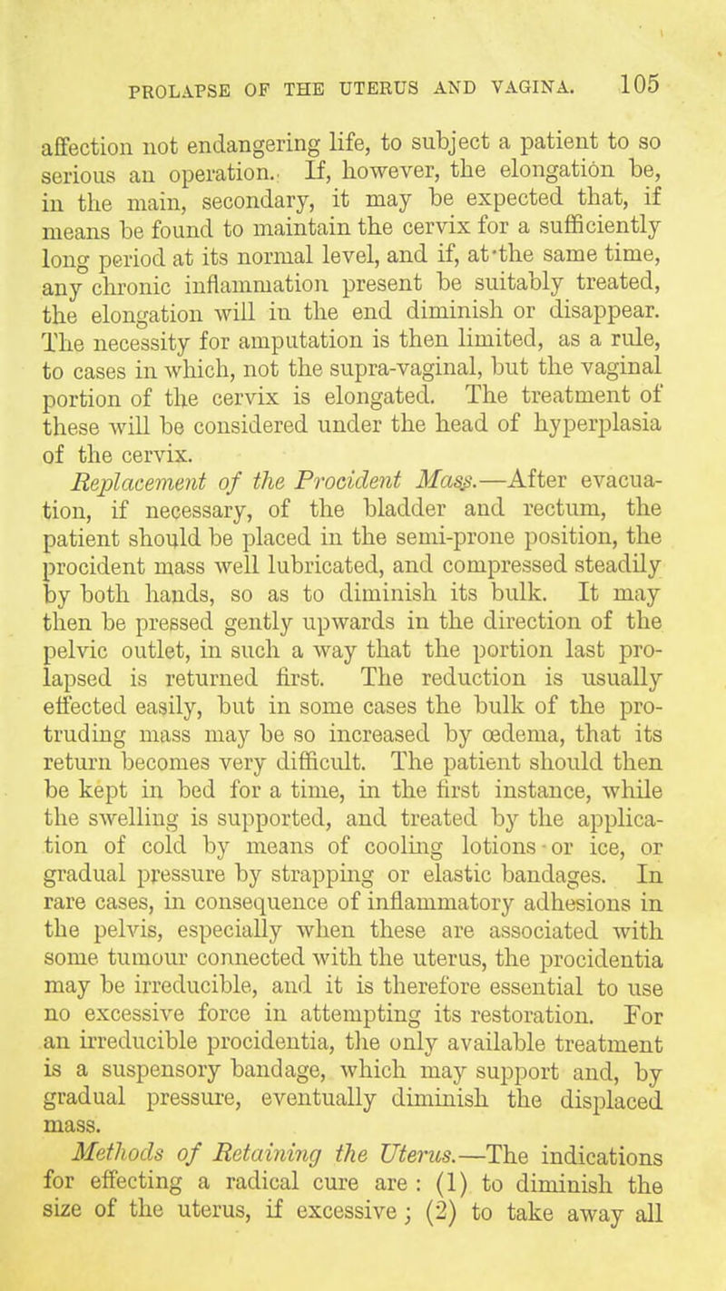 affection not endangering life, to subject a patient to so serious an operation.: If, however, the elongation be, in the main, secondary, it may be expected that, if means be found to maintain the cervix for a sufficiently long period at its normal level, and if, at-the same time, any chronic inflammation present be suitably treated, the elongation will in the end diminish or disappear. The necessity for amputation is then limited, as a rule, to cases in which, not the supra-vaginal, but the vaginal portion of the cervix is elongated. The treatment of these will be considered under the head of hyperplasia of the cervix. Replacement of the Procident Ma^.—After evacua- tion, if necessary, of the bladder and rectum, the patient should be placed in the semi-prone position, the procident mass well lubricated, and compressed steadily by both hands, so as to diminish its bulk. It may then be pressed gently upwards in the direction of the pelvic outlet, in such a way that the portion last pro- lapsed is returned first. The reduction is usually effected easily, but in some cases the bulk of the pro- truding mass may be so increased by oedema, that its return becomes very difficult. The patient should then be kept in bed for a time, in the first instance, while the swelling is supported, and treated by the applica- tion of cold by means of coolmg lotions ■ or ice, or gradual pressure by strapping or elastic bandages. In rare cases, in consequence of inflammatory adhesions in the pelvis, especially when these are associated with some tumour connected with the uterus, the procidentia may be irreducible, and it is therefore essential to use no excessive force in attempting its restoration. Tor an irreducible procidentia, tlie only available treatment is a suspensory bandage, which may support and, by gradual pressui-e, eventually diminish the displaced mass. Methods of Retaining the Uterus.—The indications for effecting a radical cure are: (1) to diminish the size of the uterus, if excessive; (2) to take away all