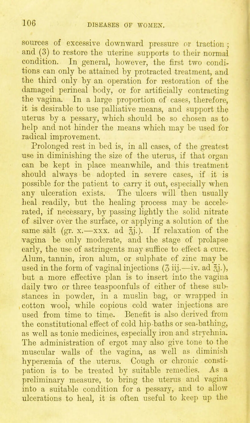 sources of excessive downward pressure or traction ; and (3) to restore the uterine supports to their normal condition. In general, however, the first two condi- tions can only be attained by protracted treatment, and the third only by an operation for restoration of the damaged perineal body, or for artificially contracting the vagina. In a large proportion of cases, therefore, it is desirable to use palliative means, and support the uterus by a pessary, which should be so chosen as to help and not hinder the means which may be used for radical improvement. Prolonged rest in bed is, in aU cases, of the greatest use in diminishing the size of the uterus, if that organ can be kept in place meanwhile, and this treatment should always be adopted in severe cases, if it is possible for the patient to carry it out, especially when any ulceration exists. The ulcers will then usually heal readily, but the healing process may be accele- rated, if necessary, by passing lightly the solid nitrate of silver over the surface, or applying a solution of the same salt (gr. x.—xxx. ad If relaxation of the vagina be only moderate, and the stage of prolapse early, the use of astringents may suffice to effect a cure. Alum, tannin, iron alum, or sulphate of zinc may be used in the form of vaginal injections (3 iij.—iv. ad but a more effective plan is to insert into the vagina daily two or three teaspoonfuls of either of these sul)- stances in powder, in a muslin bag, or wrapped in cotton wool, while copious cold water injections are used from time to time. Benefit is also derived from the constitutional effect of cold hip-baths or sea-bathing, as well as tonic medicines, especially iron and stryclniia. The administration of ergot may also give tone to the muscular walls of the vagina, as Avell as diminish hyperaemia of the uterus. Cough or chronic consti- pation is to be treated by suitable remedies. As a preliminary measure, to bring the uterus and vagina into a suitable condition for a pessary, and to allow ulcerations to heal, it is often useful to keep up the