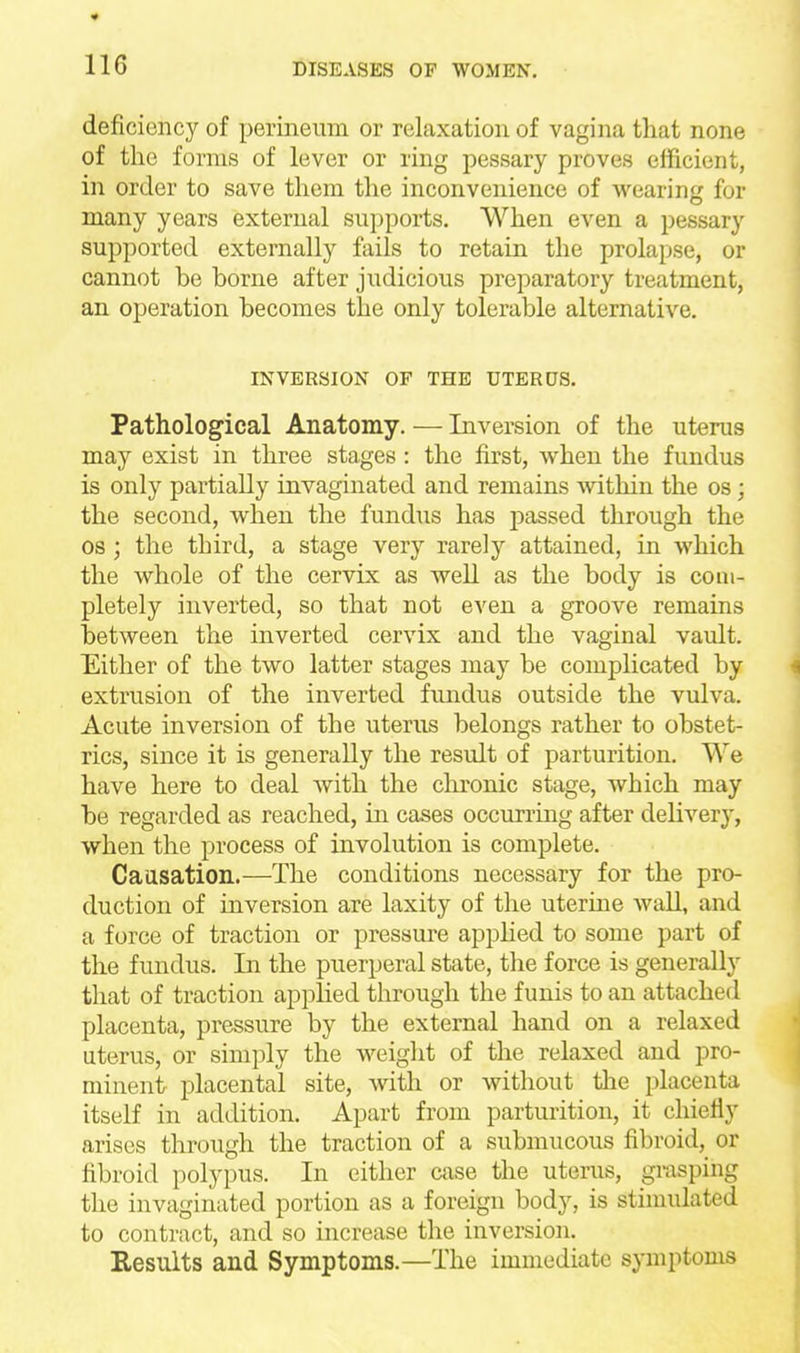 deficiency of perineum or relaxation of vagina that none of the forms of lever or ring pessary proves efficient, in order to save them the inconvenience of wearing for many years external supports. When even a pessary supported externally fails to retain the prolapse, or cannot be borne after judicious preparatory treatment, an operation becomes the only tolerable alternative. INVERSION OF THE UTERUS. Pathological Anatomy. — Inversion of the uterus may exist in three stages : the first, when the fundus is only partially invaginated and remains within the os; the second, when the fundus has passed through the OS ; the third, a stage very rarely attained, in which the whole of the cervix as well as the body is com- pletely inverted, so that not even a groove remains between the inverted cervix and the vaginal vaidt. Either of the two latter stages may be complicated by extrusion of the inverted fundus outside the vulva. Acute inversion of the uterus belongs rather to obstet- rics, since it is generally the result of parturition. We have here to deal with the clironic stage, which may be regarded as reached, in cases occurring after deliver^', when the process of involution is complete. Caasation.—The conditions necessary for the pro- duction of inversion are laxity of the uterine wall, and a force of traction or pressure applied to some part of the fundus. In the puerperal state, the force is generally that of traction applied through the funis to an attached placenta, pressure by the external hand on a relaxed uterus, or simply the weight of the relaxed and pro- minent placental site, with or without the placenta itself in addition. Apart from parturition, it chiefly arises through the traction of a submucous fibroid, or hbroid polypus. In either case the uterus, grasping the invaginated portion as a foreign body, is stimulated to contract, and so increase the inversion. Results and Symptoms.—The immediate symptoms