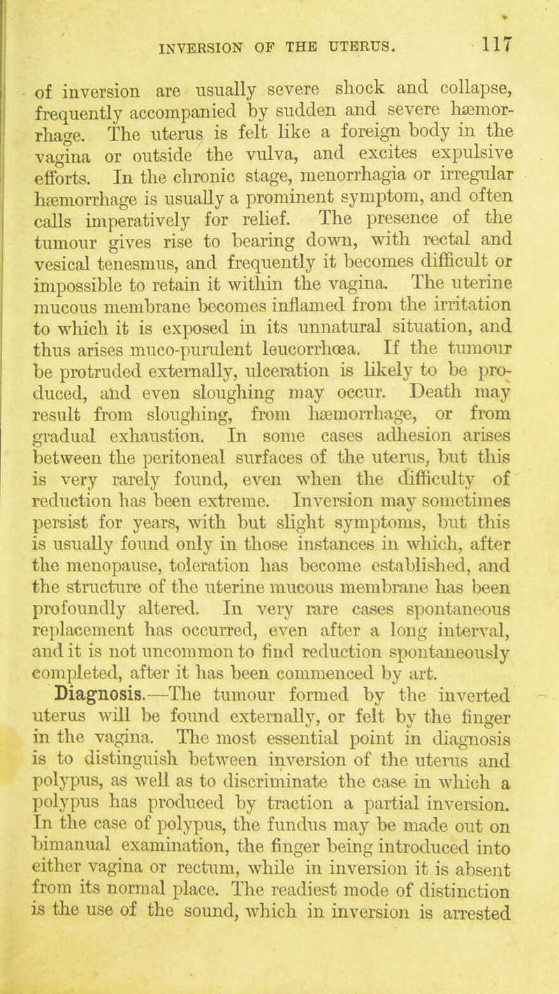 of inversion are usually severe shock and collapse, frequently accompanied by sudden and severe lijemor- rhage. The uterus is felt like a foreign body in the vagina or outside the vulva, and excites expulsive efforts. In the chronic stage, raenorrhagia or irregular heeniorrhage is usually a prominent symptom, and often calls imperatively for relief. The presence of the tumour gives rise to bearing down, with rectal and vesical tenesmus, and frequently it becomes difficult or impossible to retam it within the vagina. The uterine mucous membrane becomes inflamed from the irritation to which it is exposed in its unnatural situation, and thus arises muco-purulent leucorrhoea. If the tumour be protruded externally, ulceration is likely to be pKK duced, and even slougliing may occur. Death may result from sloughing, from htemorrhage, or fi'om gradual exhaustion. In some cases adliesion arises between the peritoneal surfaces of the uterus, but this is very rarely found, even when the difficulty of reduction has been extreme. Inversion may sometimes persist for years, with but slight symptoms, but this is usually foi;nd only in those instances in wliich, after the menopause, toleration has become established, and the structure of the uterine mucous membrane has been profoundly altered. In very rare cases spontaneous replacement has occurred, even after a long interval, and it is not uncommon to find reduction spontaneously completed, after it has been commenced by art. Diagnosis.—The tumour formed by the inverted uterus will be found externally, or felt by the finger in the vagina. The most essential point in diagnosis is to distinguish between inversion of the utenis and polypus, as well as to discriminate the case in which a polypus has produced by traction a partial inversion. In the case of polypus, the fundus may be made out on bimanual examination, the finger being introduced into either vagina or rectum, while in inversion it is absent from its normal place. The readiest mode of distinction is the use of the sound, which in inversion is aiTested