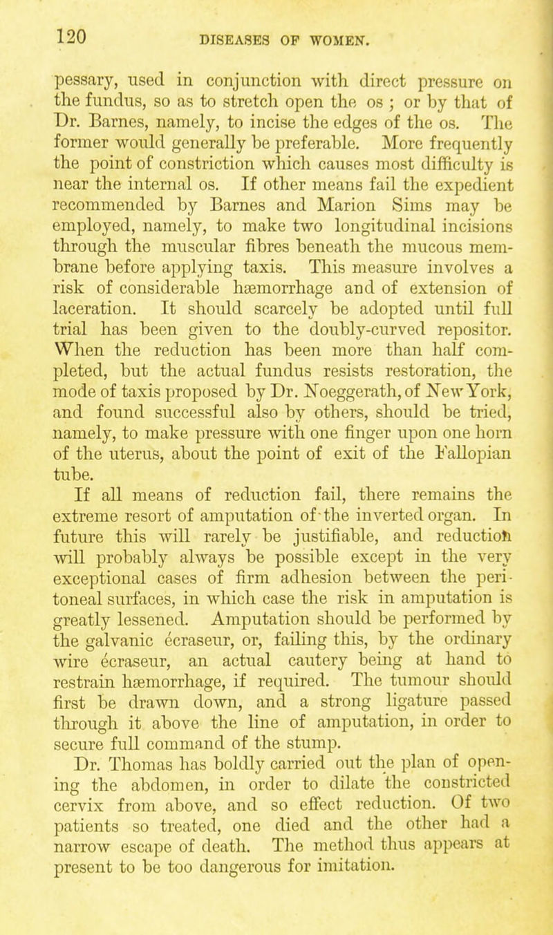 pessary, used in conjunction with direct pressure on the fundus, so as to stretch open the os ; or by that of Dr. Barnes, namely, to incise the edges of the os. The former would generally be preferable. More frequently the point of constriction which causes most difficulty is near the internal os. If other means fail the expedient recommended by Barnes and Marion Sims may be employed, namely, to make two longitudinal incisions through the muscular fibres beneath the mucous mem- brane before applying taxis. This measure involves a risk of considerable haemorrhage and of extension of laceration. It should scarcely be adopted until fidl trial has been given to the doubly-curved repositor. When the reduction has been more than half com- pleted, but the actual fundus resists restoration, the mode of taxis proposed by Dr. N'oeggerath, of JJ^ewYork, and found successful also by others, should be tried, namely, to make pressure with one finger upon one horn of the uterus, about the point of exit of the FaUopian tube. If aU means of reduction fail, there remains the extreme resort of amputation of -the inverted organ. In future this will rarely be justifiable, and reduction will probably always be possible except in the very exceptional cases of firm adhesion between the peri- toneal surfaces, in which case the risk in amputation is greatly lessened. Amputation should be performed by the galvanic ecraseur, or, failing this, by the ordinary Avire ecraseur, an actual cautery being at hand to restrain haemorrhage, if required. The tumour should first be drawn down, and a strong ligature passed tlirough it above the line of amputation, in order to secure full command of the stump. Dr. Thomas has boldly carried out the plan of open- ing the abdomen, in order to dilate the constricted cervix from above, and so effect reduction. Of two patients so treated, one died and the other had a narrow escape of death. The method thus appears at present to be too dangerous for imitation.