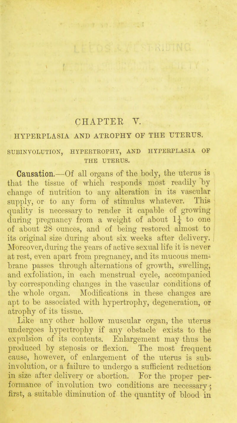 CHAPTEE Y. HYPERPLASIA AND ATROPHY OF THE UTERUS. SUBINVOLUTION, HYPERTROPHY, AND HYPERPLASIA OP THE UTERUS. Causation.—Of all organs of the body, the uterus is that the tissue of which responds most readily by change of nutrition to any alteration in its vascular supply, or to any form of stimulus whatever. This quality is necessary to render it capable of growing during pregnancy from a weight of about l:j to one of about 28 ounces, and of being restored almost to , its original size during about six weeks after delivery. ; ^Moreover, during the years of active sexual life it is never at rest, even apart from pregnancy, and its mucous mem- brane passes through alternations of growth, swelling, and exfoliation, in each menstrual cycle, accompanied by corresponding changes in the vascular conditions of the Avhole organ. Modifications in these changes are apt to be associated with hypertrophy, degeneration, or atrophy of its tissue. Like any other hollow muscular organ, the uterus undergoes hypeitrophy if any obstacle exists to the expulsion of its contents. Enlargement may thus be produced by stenosis or flexion. The most frequent cause, however, of enlargement of the uterus is sub- involution, or a failure to imdergo a sufficient reduction in size after delivery or abortion. For the proper per- formance of involution two conditions are necessary 5 first, a suitable diminution of the quantity of blood in