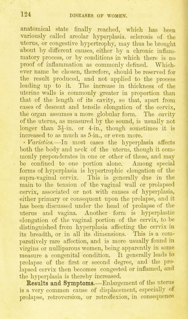 anatomical state finally reached, which has heen variously called areolar hyperplasia, sclerosis of tlu; uterus, or congestive hypertrophy, may thus be brought about by different causes, either by a chronic inflam- matory process, or by conditions in Avhich there is no proof of inflammation as commonly defined. Which- ever name be chosen, therefore, should be reserved for the result produced, and not applied to the process leading up to it. The increase in thickness of the uterine walls is commonly greater in proportion than that of the length of its cavity, so that, apart from cases of descent and tensile elongation of the cervix, the organ assumes a more globular fonn. The cavity of the uterus, as measured by the sound, is usually not longer than 3^-in. or 4-in., though sometimes it is increased to as much as 5-in., or even more. • Varieties.—In most cases the hyperplasia affects both the body and neck of the uterus, though it com- monly preponderates in one or other of these, and may be confined to one portion alone. Among special forms of hyperplasia is hypertrophic elongation of the supra-vaginal cervix. This is generally due in the main to the tension of the vaginal wall or prolapsed cervix, associated or not mth causes of hyperplasia, either primary or consequent upon the prolapse, and it has been discussed under the head of prolapse of the uterus and vagina. Another form is hyperplastic elongation of the vaginal portion of the cervix, to be distinguished from hyperplasia affecting the cervix in its breadth, or in all its dimensions. This is a com- paratively rare affection, and is more usually found in virgins or nulliparous women, being apparently in some measure a congenital condition. It generally leads to prolapse of the first or second degree, and the pro- lapsed cervix then becomes congested or inflamed, and the hyperplasia is thereby increased. Results and Symptoms.—Enlargement of the uterus is a very common cause of displacement, especially of prolapse, retroversion, or retroflexion, in consequence