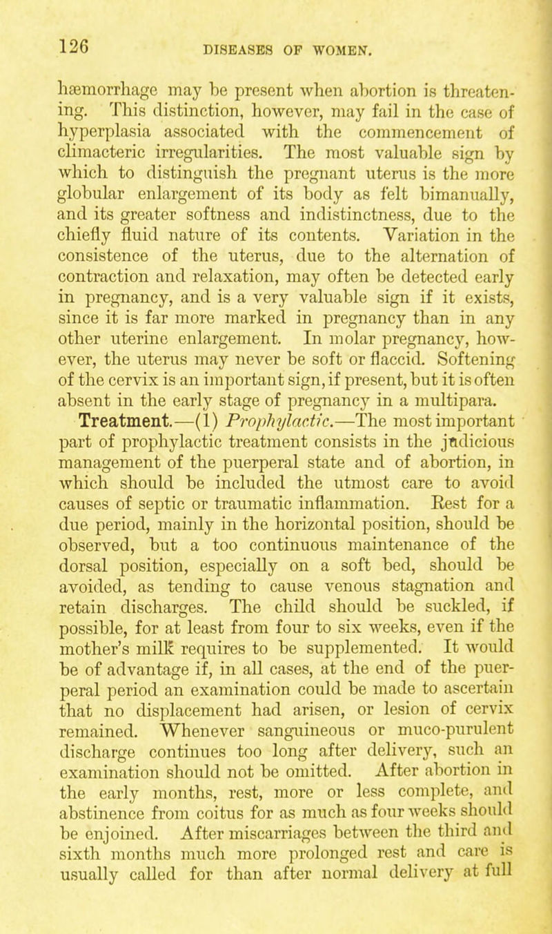 haemorrhage may he present when ahortion is threaten- ing. This distinction, however, may fail in the case of hyperplasia associated with the commencement of climacteric irregularities. The most valuahle sign by which to distinguish the pregnant uterus is the more globular enlargement of its body as felt bimanually, and its greater softness and indistinctness, due to the chiefly fluid nature of its contents. Variation in the consistence of the uterus, due to the alternation of contraction and relaxation, may often be detected early in pregnancy, and is a very valuable sign if it exists, since it is far more marked in pregnancy than in any other uterine enlargement. In molar pregnancy, how- ever, the uterus may never be soft or flaccid. Softening of the cervix is an important sign, if present, but it is often absent in the early stage of pregnane^'' in a multipara. Treatment,—(1) Prophylactic.—The most important part of prophylactic treatment consists in the jndicious management of the puerperal state and of abortion, in which should be included the utmost care to avoid causes of septic or traumatic inflammation. Rest for a due period, mainly in the horizontal position, should be observed, but a too continuous maintenance of the dorsal position, especially on a soft bed, should be avoided, as tending to cause venous stagnation and retain discharges. The child should be suckled, if possible, for at least from four to six weeks, even if the mother's milK requires to be supplemented. It Avould be of advantage if, in all cases, at the end of the puer- peral period an examination could be made to ascertain that no displacement had arisen, or lesion of cervix remained. Whenever sanguineous or muco-purulent discharge continues too long after delivery, such an examination should not be omitted. After abortion in the early months, rest, more or less complete, and abstinence from coitus for as much as four weeks should be enjoined. After miscarriages between the third and sixth months much more prolonged rest and care is usually called for than after normal delivery at full