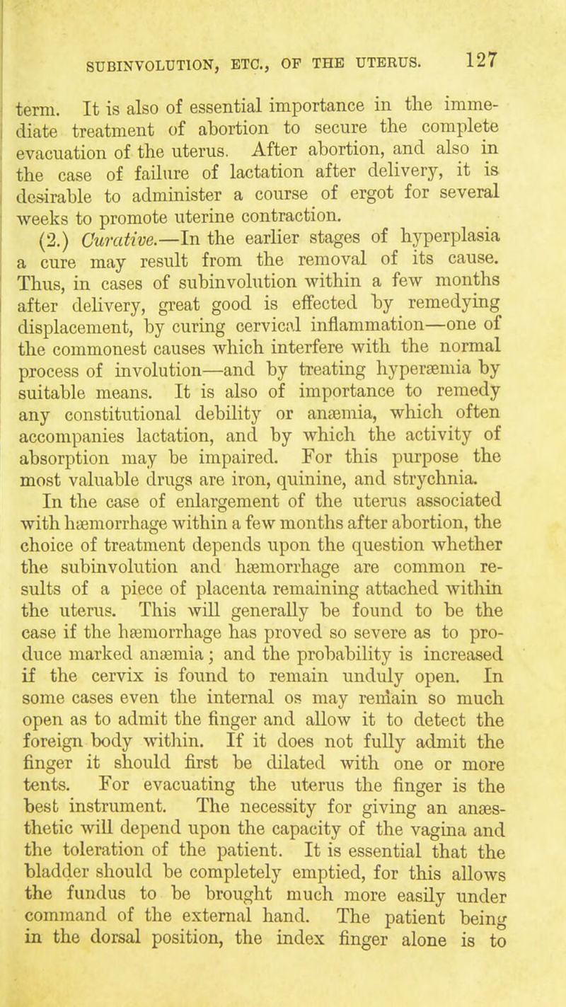 term. It is also of essential importance in the imme- diate treatment of abortion to secure the complete evacuation of the uterus. After abortion, and also in the case of failure of lactation after delivery, it is desirable to administer a course of ergot for several weeks to promote uterine contraction. (2.) Curative—In the earlier stages of hyperplasia a cure may result from the removal of its cause. Thus, in cases of subinvolution within a few months after delivery, great good is effected by remedying displacement, by curing cervical inflammation—one of the commonest causes which interfere with the normal process of involution—and by treating hypersemia by suitable means. It is also of importance to remedy any constitutional debility or anaemia, which often accompanies lactation, and by which the activity of absorption may be impaired. For this purpose the most valuable drugs are iron, quinine, and strychnia. In the case of enlargement of the iiterus associated with haemorrhage within a few months after abortion, the choice of treatment depends upon the question whether the subinvolution and haemorrhage are common re- sults of a piece of placenta remaining attached within the uterus. This will generally be found to be the case if the hfemorrhage has proved so severe as to pro- duce marked anaemia; and the probability is increased if the cervix is found to remain unduly open. In some cases even the internal os may reniain so much open as to admit the finger and allow it to detect the foreign body within. If it does not fully admit the finger it should first be dilated with one or more tents. For evacuating the uterus the finger is the best instrument. The necessity for giving an anaes- thetic will depend upon the capacity of the vagina and the toleration of the patient. It is essential that the bladder should be completely emptied, for this allows the fundus to be brought much more easily under command of the external hand. The patient being in the dorsal position, the index finger alone is to