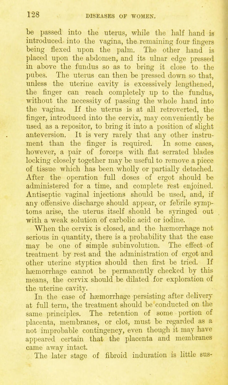 be passed into the uterus, while the lialf hand is introduced into the vagina, the remaining four fingers being flexed upon the palm. The other hand is placed upon the abdomen, and its ulnar edge pressed in above the fundus so as to bring it close to the pubes. The uterus can then be pressed down so that, unless the uterine cavity is excessively lengthened, the finger can reach completely up to the fundus, without the necessity of passing the whole hand into the vagina. If the uterus is at all retroverted, the finger, introduced into the cervix, may conveniently be used as a repositor, to bring it into a position of slight anteversion. It is very rarely that any other instru- ment than the finger is required. In some cases, however, a pair of forceps with flat serrated blades locking closely together may be useful to remove a piece of tissue which has been whoUy or partially detached. After the operation full doses of ergot should be administered for a time, and complete rest enjoined. Antiseptic vaginal injections should be used, and, if any offensive discharge should appear, or febrile symp- toms arise, the uterus itself shoidd be syringed out with a weak solution of carbolic acid or iodine. Wlren the cervix is closed, and the hsemorrhage not serious in quantity, there is a probability that the case may be one of simple subinvolution. The efiect of treatment by rest and the administration of ergot and other uterine styptics should then first be tried. If haemorrhage cannot be permanently checked by this means, the cervix should be dilated for exploration of the uterine cavity. In the case of haemorrhage persisting after delivery at full term, the treatment should be conducted on the same principles. The retention of some portion of placenta, membranes, or clot, must be regarded as a not improbable contingency, even though it may have appeared certain that the placenta and membranes came away intact. The later stage of fibroid induration is little sus-