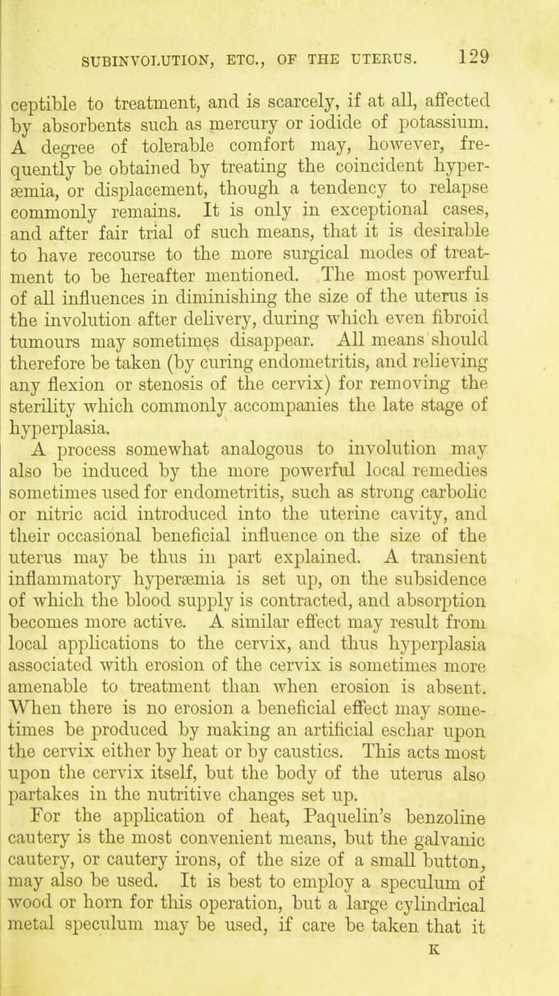 ceptible to treatment, and is scarcely, if at all, affected by absorbents such as mercury or iodide of potassium. A degree of tolerable comfort may, however, fre- quently be obtained by treating the coincident hyper- semia, or displacement, though a tendency to relapse commonly remains. It is only in exceptional cases, and after fair trial of such means, that it is desirable to have recourse to the more surgical modes of treat- ment to be hereafter mentioned. The most powerful of all influences in diminishing the size of the uterus is the involution after dehvery, during which even fibroid tumours may sometimes disappear. All means should therefore be taken (by curing endometritis, and relieving any flexion or stenosis of the cervix) for removing the sterility which commonly accompanies the late stage of hyperplasia. A process somewhat analogous to involution may also be induced by the more powerful local remedies sometimes used for endometritis, such as strong carbolic or nitric acid introduced into the uterine cavity, and their occasional beneficial influence on the size of the uterus may be thus in part explained. A transient inflammatory hypersemia is set up, on the subsidence of which the blood supply is contracted, and absorption becomes more active. A similar efiect may result from local applications to the cervix, and thus hyperplasia associated with erosion of the cervix is sometimes more amenable to treatment than when erosion is absent. When there is no erosion a beneficial eflfect may some- times be produced by making an artificial eschar upon the cervix either by heat or by caustics. This acts most upon the cervix itself, but the body of the uterus also partakes in the nutritive changes set up. For the application of heat, Paquelin's benzoline cautery is the most convenient means, but the galvanic cautery, or cautery irons, of the size of a small button, may also be used. It is best to employ a speculum of wood or horn for this operation, but a large cylindrical metal speculum may be used, if care be taken that it K