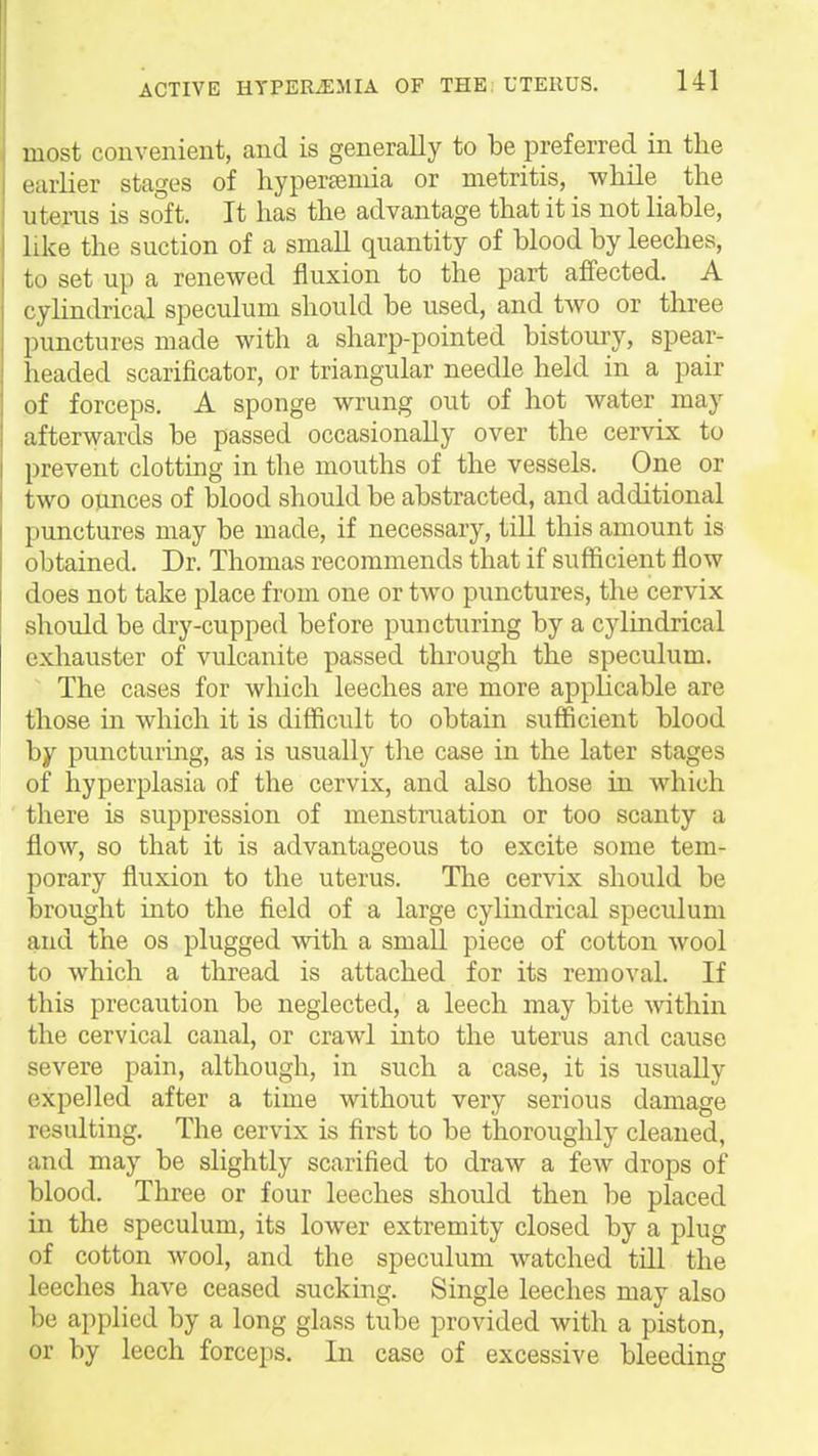 most convenient, and is generally to be preferred in the earlier stages of hyperseniia or metritis, while the uterus is soft. It has the advantage that it is not liable, like the suction of a smaU quantity of blood by leeches, to set up a renewed fluxion to the part affected. A cylindrical speculum should be used, and two or three punctures made with a sharp-pointed bistoury, spear- headed scarificator, or triangular needle held in a pair of forceps. A sponge wrung out of hot water may afterwards be passed occasionally over the cervix to prevent clotting in the mouths of the vessels. One or two ounces of blood should be abstracted, and additional punctures may be made, if necessary, till this amount is obtained. Dr. Thomas recommends that if sufficient flow does not take place from one or two punctures, the cervix should be dry-cupped before puncturing by a cylindrical exhauster of vulcanite passed through the speculum. The cases for which leeches are more applicable are those in which it is difficult to obtain sufficient blood by puncturing, as is usually the case in the later stages of hyperplasia of the cervix, and also those in which there is suppression of menstruation or too scanty a flow, so that it is advantageous to excite some tem- porary fluxion to the uterus. The cervix should be brought into the field of a large cylindrical speculum and the os plugged with a small piece of cotton wool to which a thread is attached for its removal. If this precaution be neglected, a leech may bite within the cervical canal, or crawl into the uterus and cause severe pain, although, in such a case, it is usually expelled after a time without very serious damage resulting. The cervix is first to be thoroughly cleaned, and may be slightly scarified to draw a few drops of blood. Three or four leeches should then be placed in the speculum, its lower extremity closed by a plug of cotton wool, and the speculum watched till the leeches have ceased sucking. Single leeches may also be applied by a long glass tube provided with a piston, or by leech forceps. In case of excessive bleeding