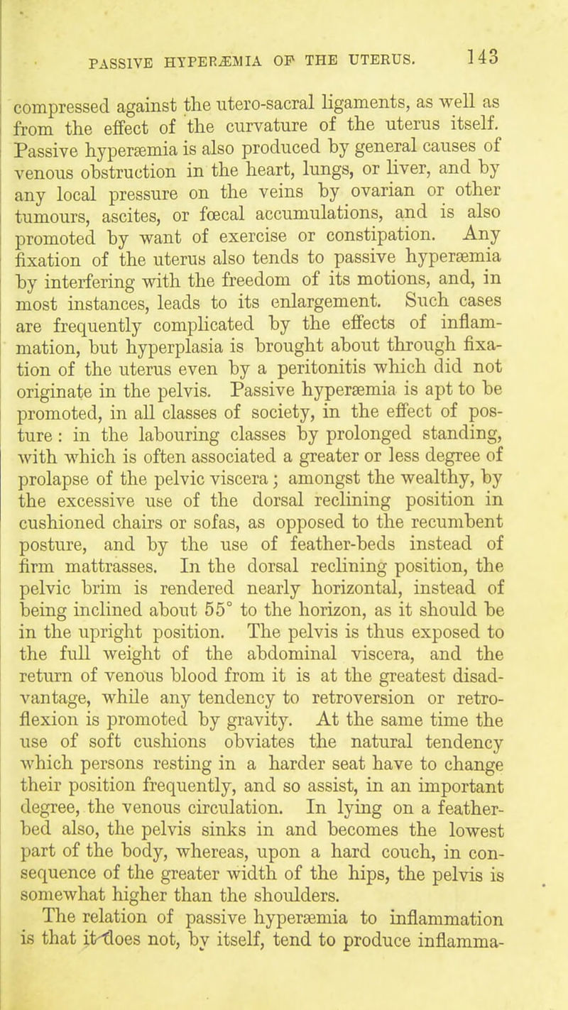 compressed against the utero-sacral ligaments, as well as from the effect of the curvature of the uterus itself. Passive hyperfemia is also produced by general causes of venous obstruction in the heart, lungs, or liver, and by any local pressure on the veins by ovarian or other tumours, ascites, or foecal accumulations, and is also promoted by want of exercise or constipation. Any fixation of the uterus also tends to passive hyperaemia by interfering with the freedom of its motions, and, in most instances, leads to its enlargement. Such cases are frequently compHcated by the effects of inflam- mation, but hyperplasia is brought about through fixa- tion of the uterus even by a peritonitis which did not originate in the pelvis. Passive hypersemia is apt to be promoted, in all classes of society, in the effect of pos- ture : in the labouring classes by prolonged standing, Avith which is often associated a greater or less degree of prolapse of the pelvic viscera; amongst the wealthy, by the excessive use of the dorsal reclining position in cushioned chairs or sofas, as opposed to the recumbent posture, and by the use of feather-beds instead of firm mattrasses. In the dorsal reclining position, the pelvic brim is rendered nearly horizontal, instead of being inclined about 55° to the horizon, as it should be in the upright position. The pelvis is thus exposed to the full Aveight of the abdominal viscera, and the return of venous blood from it is at the greatest disad- vantage, while any tendency to retroversion or retro- flexion is promoted by gravity. At the same time the use of soft cushions obviates the natural tendency which persons resting in a harder seat have to change their position frequently, and so assist, in an important degree, the venous circulation. In lying on a feather- bed also, the pelvis sinks in and becomes the lowest part of the body, whereas, upon a hard couch, in con- sequence of the greater width of the hips, the pelvis is somewhat higher than the shoulders. The relation of passive hypersemia to inflammation is that it^oes not, by itself, tend to produce inflamma-