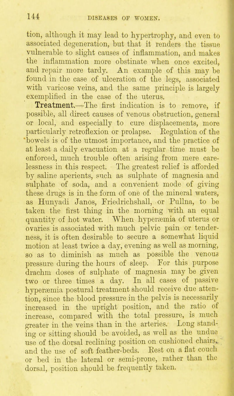 tion, although it may lead to hypertrophy, and even to associated degeneration, but that it renders the tissue vulnerable to slight causes of inflammation, and makes the inflammation more obstinate when once excited, and repair more tardy. An example of this may be found in the case of ulceration of the legs, associated with varicose veins, and the same principle is largely exemplified in the case of the uterus. Treatment.—The first indication is to remove, if possible, all direct causes of venous obstruction, general or local, and especially to cure displacements, more particularly retroflexion or prolapse. Regulation of the 'bowels is of the utmost importance, and the practice of at least a daily evacuation at a regular time must be enforced, much trouble often arising from mere care- lessness in this respect. The greatest relief is afi'orded by saline aperients, such as sulphate of magnesia and sulphate of soda, and a convenient mode of giving these drugs is in the form of one of the mineral waters, as Hunyadi Janos, Friedrichshall, or Pullna, to be taken the first thing in the morning mth an equal quantity of hot water. When hyperaemia of uterus or ovaries is associated with much pelvic pain or tender- ness, it is often desirable to secure a somewhat liquid motion at least twice a day, evening as well as morning, so as to diminish as much as possible the venous pressure during the hours of sleep. For this purpose drachm doses of sulphate of magnesia may be given two or three times a day. In all cases of passive hypersemia postural treatment should receive due atten- tion, since the blood pressure in the pelvis is necessarily increased in the upright position, and the ratio of increase, compared with the total pressure, is much greater in the veins than in the arteries. Long stand- ing or sitting should be avoided, as well as the undue use of the dorsal reclining position on cushioned chairs,, and the use of soft feather-beds. Eest on a flat couch or bed in the lateral or semi-prone, ratlier than the dorsal, position shoidd be frequently taken.