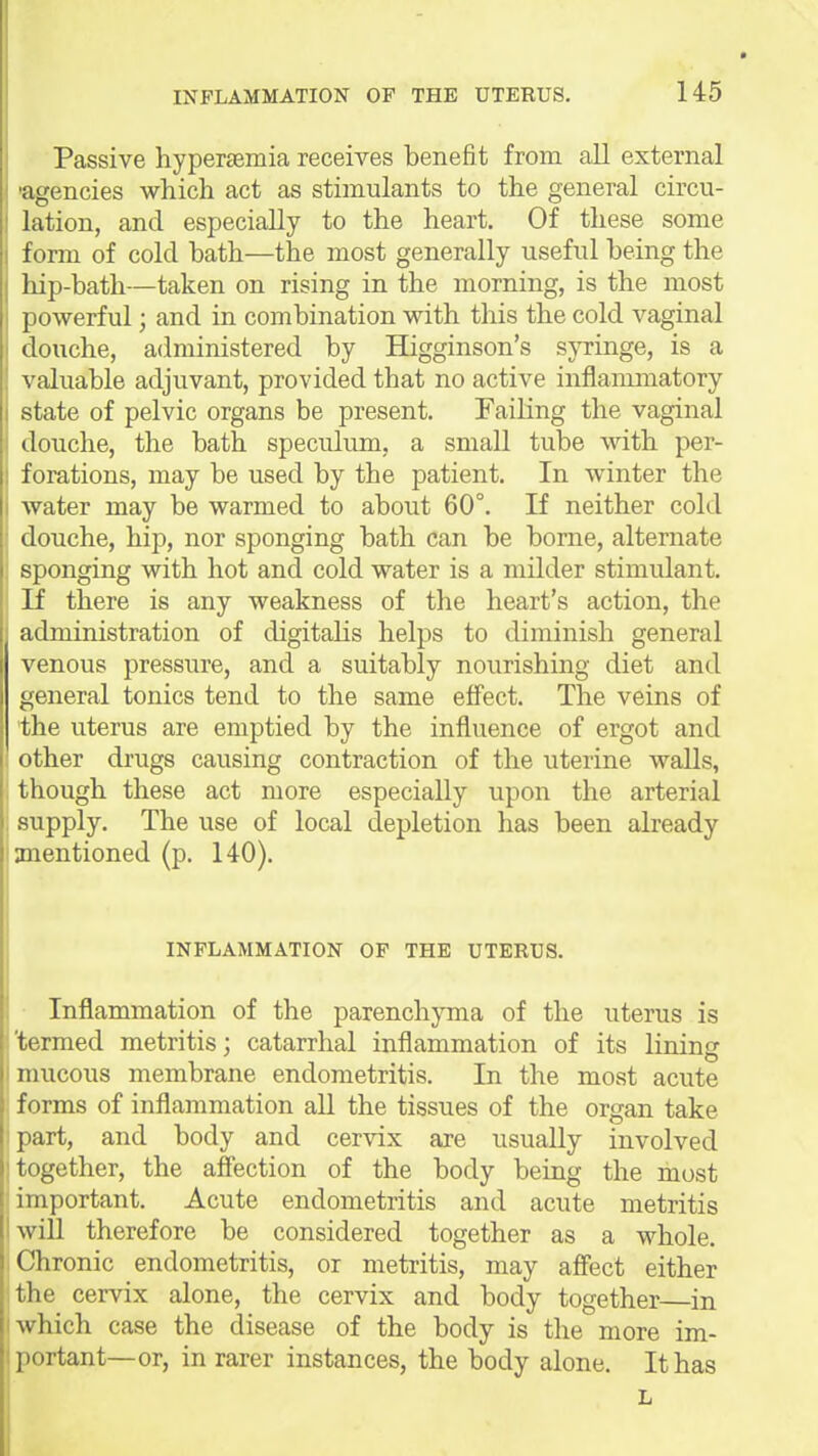 Passive hyper£emia receives benefit from all external aifencies which act as stimulants to the general circu- lation, and especially to the heart. Of these some form of cold bath—the most generally useful being the hip-bath—taken on rising in the morning, is the most powerful; and in combination with this the cold vaginal douche, administered by Higginson's s}Tinge, is a valuable adjuvant, provided that no active inflammatory state of pelvic organs be present. Failing the vaginal douche, the bath speculimi, a small tube with per- forations, may be used by the patient. In winter the water may be warmed to about 60°. If neither cold douche, hip, nor sponging bath can be borne, alternate sponging with hot and cold water is a milder stimulant. If there is any weakness of the heart's action, the administration of digitahs helps to diminish general venous pressure, and a suitably nourishing diet and general tonics tend to the same effect. The veins of the uterus are emptied by the influence of ergot and 1 other drugs causing contraction of the uterine walls, ! though these act more especially upon the arterial supply. The use of local depletion has been already anentioned (p. 140). INFLAMMATION OF THE UTERUS. ■ Inflammation of the parenchyma of the uterus is 'termed metritis; catarrhal inflammation of its lining mucous membrane endometritis. In the most acute forms of inflammation all the tissues of the organ take part, and body and cervix are usually involved together, the affection of the body being the most important. Acute endometritis and acute metritis will therefore be considered together as a whole. Chronic endometritis, or metritis, may affect either the cervix alone, the cervix and body together—in which case the disease of the body is the more im- portant—or, in rarer instances, the body alone. It has L