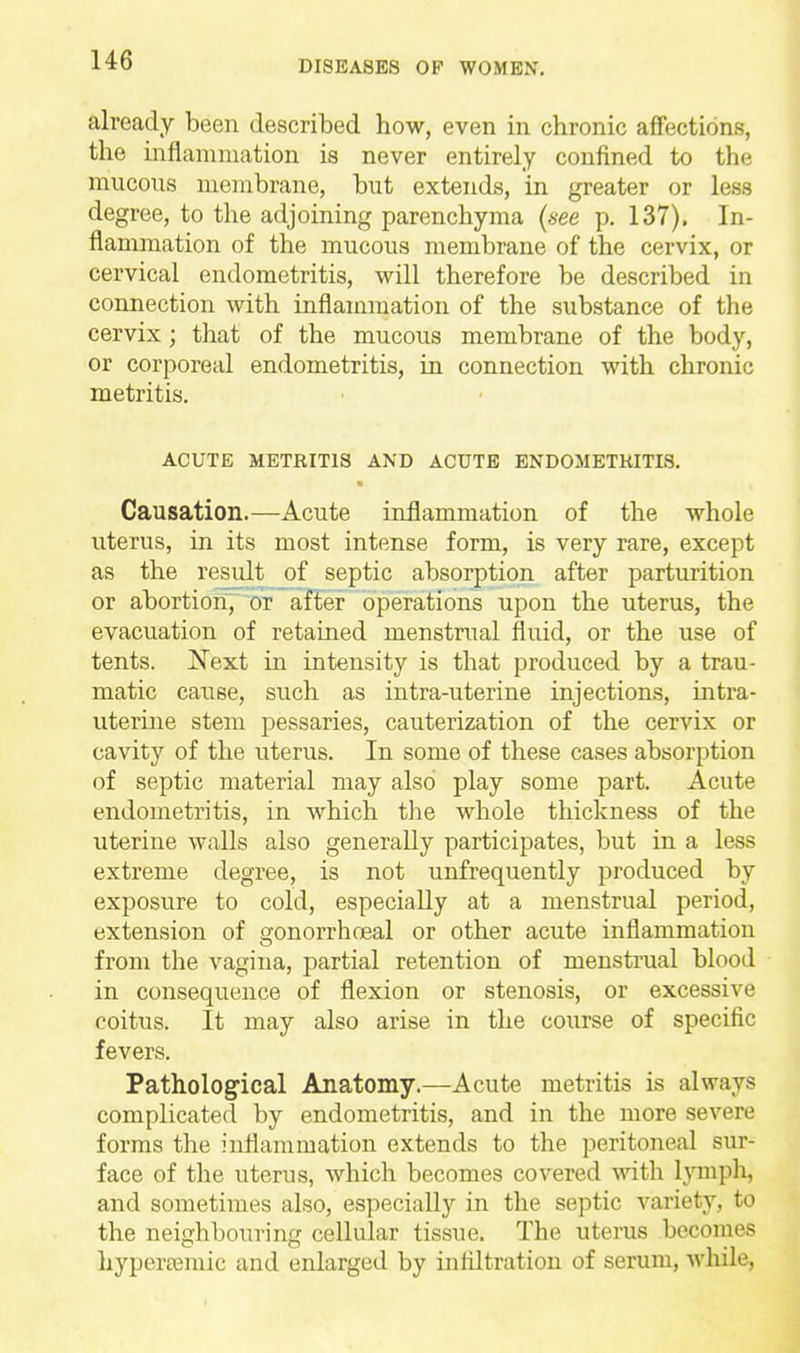 already been described how, even in chronic affections, the inflammation is never entirely confined to the mucous membrane, but extends, in greater or less degree, to the adjoining parenchyma {see p. 137). In- flammation of the mucous membrane of the cervix, or cervical endometritis, will therefore be described in connection with inflammation of the substance of the cervix ; that of the mucous membrane of the body, or corporeal endometritis, in connection with chronic metritis. ACUTE METRITIS AND ACUTE ENDOMETKITIS. Causation.—Acute inflammation of the whole uterus, in its most intense form, is very rare, except as the result of septic absorption after parturition or abortion, or after operations upon the uterus, the evacuation of retained menstrual fluid, or the use of tents. Next in intensity is that produced by a trau- matic cause, such as intra-uterine injections, intra- uterine stem pessaries, cauterization of the cervix or cavity of the uterus. In some of these cases absorption of septic material may also play some part. Acute endometritis, in which the whole thickness of the uterine walls also generally participates, but in a less extreme tlegree, is not unfrequently produced by exposure to cold, especially at a menstrual period, extension of gonorrhoeal or other acute inflammation from the vagina, partial retention of menstrual blood in consequence of flexion or stenosis, or excessive coitus. It may also arise in the course of specific fevers. Pathological Anatomy.—Acute metritis is always complicated by endometritis, and in the more severe forms the inflammation extends to the peritoneal sur- face of the uterus, which becomes covered with lymph, and sometimes also, especially in the septic variety, to the neighbouring cellular tissue. The uterus becomes hypera^mic and enlarged by infiltration of serum, while.