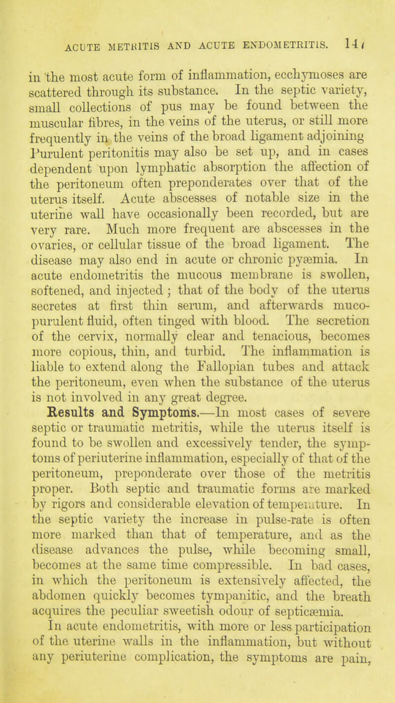 in the most acute form of inflammation, eccliymoses are scattered through its substance. In the septic variety, small collections of pus may be found between the muscular fibres, in the veins of the uterus, or still more frequently in the veins of the broad ligament adjoining Purulent peritonitis may also be set up, and in cases dependent upon lymphatic absorption the affection of the peritoneum often preponderates over that of the uterus itself. Acute abscesses of notable size in the uterine wall have occasionally been recorded, but are very rare. Much more frequent are abscesses in the ovaries, or cellular tissue of the broad ligament. The disease may also end in acute or chronic pytemia. In acute endometritis the mucous membrane is swollen, softened, and injected ; that of the body of the uterus secretes at first thin serum, and afterwards muco- purulent fluid, often tinged with blood. The secretion of the cervix, normally clear and tenacious, becomes more copious, thin, and turbid. The inflammation is liable to extend along the Fallopian tubes and attack the peritoneum, even when the substance of the uterus is not involved in any great degTee. Results and Symptoms.—In most cases of severe septic or traumatic metritis, while the uterus itself is found to be swollen and excessively tender, the symp- toms of periuterine inflammation, especially of that of the peritoneum, preponderate over those of the metritis proper. Both septic and traumatic forms are marked by rigors and considerable elevation of tempeiature. In the septic variety the increase in pulse-rate is often more marked than that of temperature, and as the disease advances the pulse, while becoming small, becomes at the same time compressible. In bad cases, in which the peritoneum is extensively aflected, the abdomen quickly becomes tympanitic, and the breath acquires the peculiar sweetish odour of septicaemia. In acute endometritis, with more or less participation of the uterine walls in the inflammation, but without any periuterine complication, the symptoms are pain,