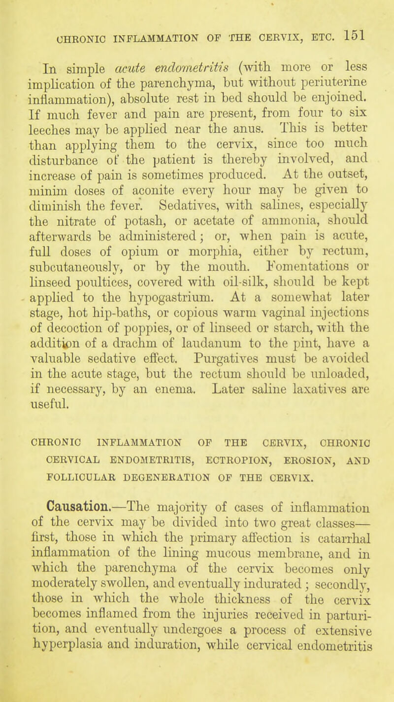 In simple acute endometritis (with more or less implication of the parenchyma, hut without periuterine inflammation), ahsolute rest in hed should be enjoined. If much fever and pain are present, from four to six leeches may he applied near the anus. This is better than applying them to the cervix, since too much disturbance of the patient is thereby involved, and increase of pain is sometimes produced. At the outset, minim doses of aconite every hour may be given to diminish the fever. Sedatives, with sahnes, especially the nitrate of potash, or acetate of ammonia, should afterwards be administered; or, when pain is acute, full doses of opium or morphia, either by rectum, subcutaneous]y, or by the mouth. Fomentations or Hnseed poultices, covered with oil-silk, should be kept applied to the hypogastrium. At a somewhat later stage, hot hip-baths, or copious warm vaginal injections of decoction of poppies, or of linseed or starch, with the addit^n of a drachm of laudanum to the pint, have a valuable sedative eifect. Purgatives must be avoided in the acute stage, but the rectum should be unloaded, if necessary, by an enema. Later saline laxatives are usefid. CHRONIC INFLAMMATION OP THE CERVIX, CHRONIC CERVICAL ENDOMETRITIS, ECTROPION, EROSION, AND FOLLICULAR DEGENERATION OP THE CERVIX. Causation.—The majority of cases of inflammation of the cervix may be divided into two great classes— first, those in which the primary affection is catarrhal inflammation of the lining mucous membrane, and in which the parenchyma of the cervix becomes only moderately swollen, and eventually indurated; secondly, those in which the whole thickness of the cervix becomes inflamed from the injuries received in parturi- tion, and eventually undergoes a process of extensive hyperplasia and induration, while cervical endometritis