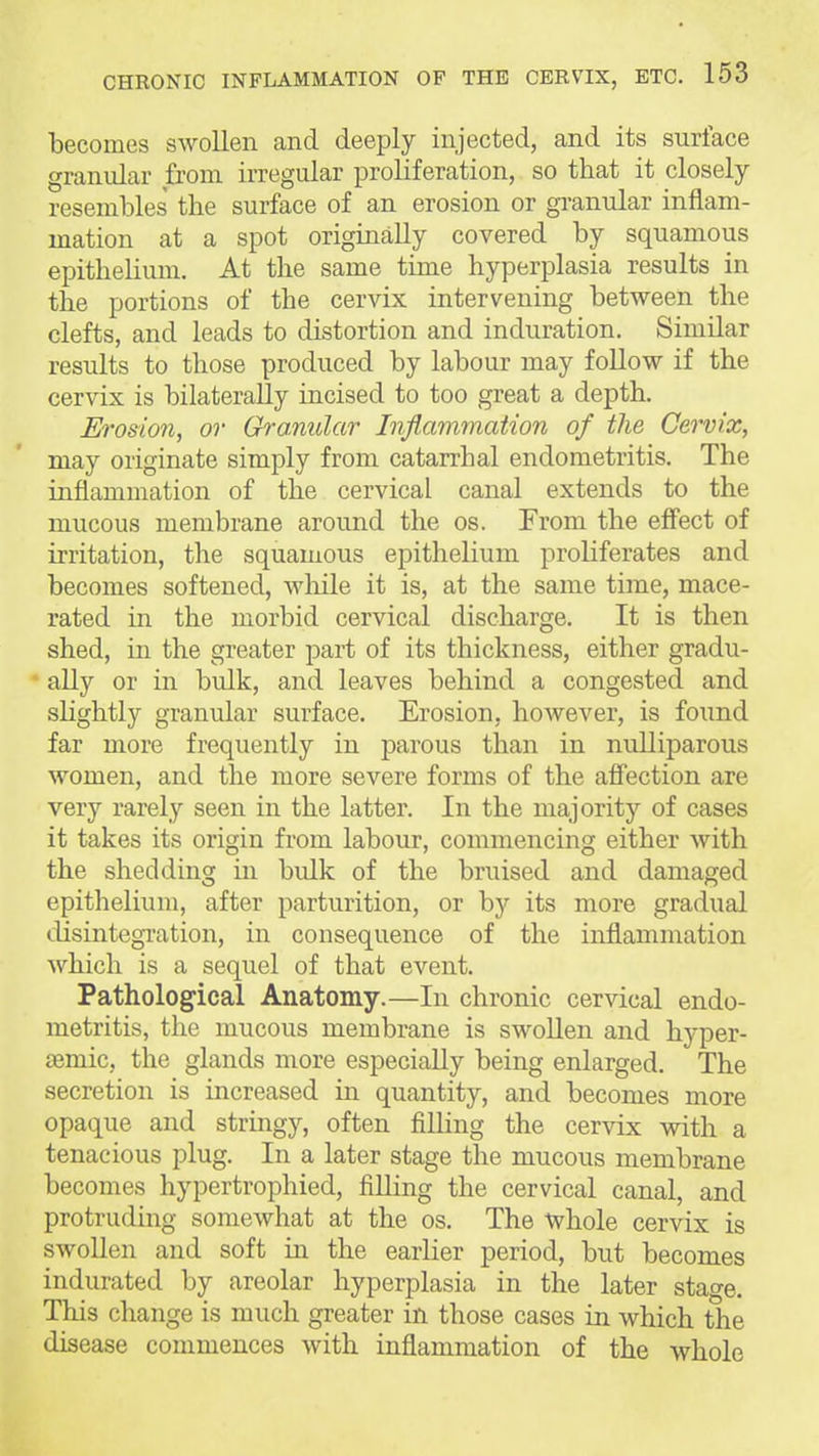 becomes swollen and deeply injected, and its surface granular from irregular proliferation, so that it closely resembles the surface of an erosion or granular inflam- mation at a spot originally covered by squamous epithelium. At the same time hyperplasia results in the portions of the cervix intervening between the clefts, and leads to distortion and induration. Similar results to those produced by labour may foUow if the cervix is bilaterally incised to too great a depth. Erosion, or Granular Inflammatwn of the Cervix, may originate simply from catarrhal endometritis. The inflammation of the cervical canal extends to the mucous membrane around the os. From the effect of irritation, the squamous epithelium proliferates and becomes softened, Avhile it is, at the same time, mace- rated in the morbid cervical discharge. It is then shed, in the greater part of its thickness, either gradu- ally or in bulk, and leaves behind a congested and slightly granular surface. Erosion, however, is found far more frequently in parous than in nulliparous women, and the more severe forms of the afiection are very rarely seen in the latter. In the majority of cases it takes its origin from labour, commencing either with the shedding in bulk of the bruised and damaged epithelium, after parturition, or by its more gradual disintegi'ation, in consequence of the inflammation which is a sequel of that event. Pathological Anatomy.—In chronic cervical endo- metritis, the mucous membrane is swollen and hyper- semic, the glands more especially being enlarged. The secretion is increased in quantity, and becomes more opaque and stringy, often filling the cervix with a tenacious plug. In a later stage the mucous membrane becomes hypertrophied, filling the cervical canal, and protruding someAvhat at the os. The -Whole cervix is swollen and soft m the earlier period, but becomes indurated by areolar hyperplasia in the later stage. This change is much greater in those cases in which the disease commences with inflammation of the whole