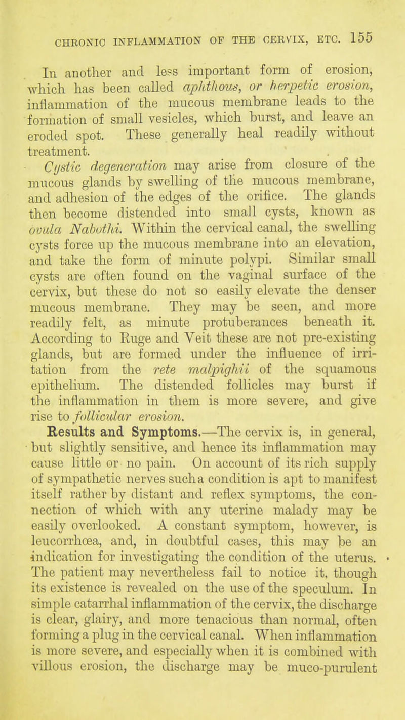 111 another and le?s important form of erosion, Avhich has been called apldhous, or herpetic erosion, inflammation of the mucous membrane leads to the formation of small vesicles, which burst, and leave an eroded spot. These generally heal readily without treatment. Cystic degeneration may arise from closure of the mucous glands by swelling of tlie mucous membrane, and adhesion of the edges of the orifice. The glands then become distended into small cysts, known as ovala Nabothi. Within the cervical canal, the swelling cysts force up the mucous membrane into an elevation, and take the form of minute polypi. Similar small cysts are often found on the vaginal surface of the cervix, but these do not so easily elevate the denser mucous membrane. They may be seen, and more readily felt, as minute protuberances beneath it. According to Euge and Veit these are not pre-existing glands, but are formed under the influence of irri- tation from the rete malpighii of the squamous epithelium. The distended follicles may burst if the inflammation in them is more severe, and give rise to follicular erosion. Results and Symptoms.—The cervix is, in general, ■ but slightly sensitive, and hence its inflammation may cause little or no pain. On account of its rich supply of sympathetic nerves sucha condition is apt to manifest itself rather by distant and reflex symptoms, the con- nection of which with any uterine malady may be easily overlooked. A constant symptom, however, is leucorrhoea, and, in doubtful cases, this may be an indication for investigating the condition of the uterus. • The patient may nevertheless fail to notice it, though its existence is revealed on the use of the speculum. In simple catarrhal inflammation of the cervix, the discharge is clear, glairy, and more tenacious than normal, often forming a plug in the cervical canal. When inflammation is more severe, and especially when it is combined with villous erosion, the discharge may be muco-purulent