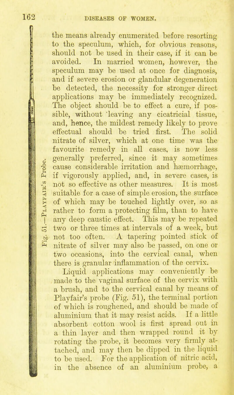 the means already enumerated before resorting to the speculum, which, for obvious reasons, should not be used in their case, if it can be avoided. In married women, however, the speculum may be used at once for diagnosis, and if severe erosion or glandular degeneration be detected, the necessity for stronger direct applications may be immediately recognized. The object should be to effect a cure, if pos- sible, without 'leaving any cicatricial tissue, and, hence, the mildest remedy likely to prove effectual should be tried first. The solid nitrate of silver, which at one time was the favourite remedy in all cases, is now less ^ generally preferred, since it may sometimes o cause considerable irritation and haemorrhage, if vigorously applied, and, in severe cases, is not so effective as other measures. It is most !5 suitable for a case of simple erosion, the surface >^ of which may be touched lightly over, so as ^ rather to form a protecting film, than to have I any deep caustic effect. This may be repeated :i two or three times at intervals of a week, but bb not too often. A tapering pointed stick of nitrate of silver may also be passed, on one or two occasions, into the cervical canal, when there is granular inflammation of the cervix. Liquid applications may conveniently be made to the vaginal surface of the cer\'ix Avith a brush, and to the cervical canal by means of Playfair's probe (Fig. 51), the terminal portion of which is roughened, and should be made of aluminium that it may resist acids. If a little absorbent cotton wool is first sjiread out in a thin layer and then wrapped round it by rotating the probe, it becomes very firmly at- tached, and may then be dipped in the liquid to be used. For the application of nitric acid, in the absence of an aluminium probe, a