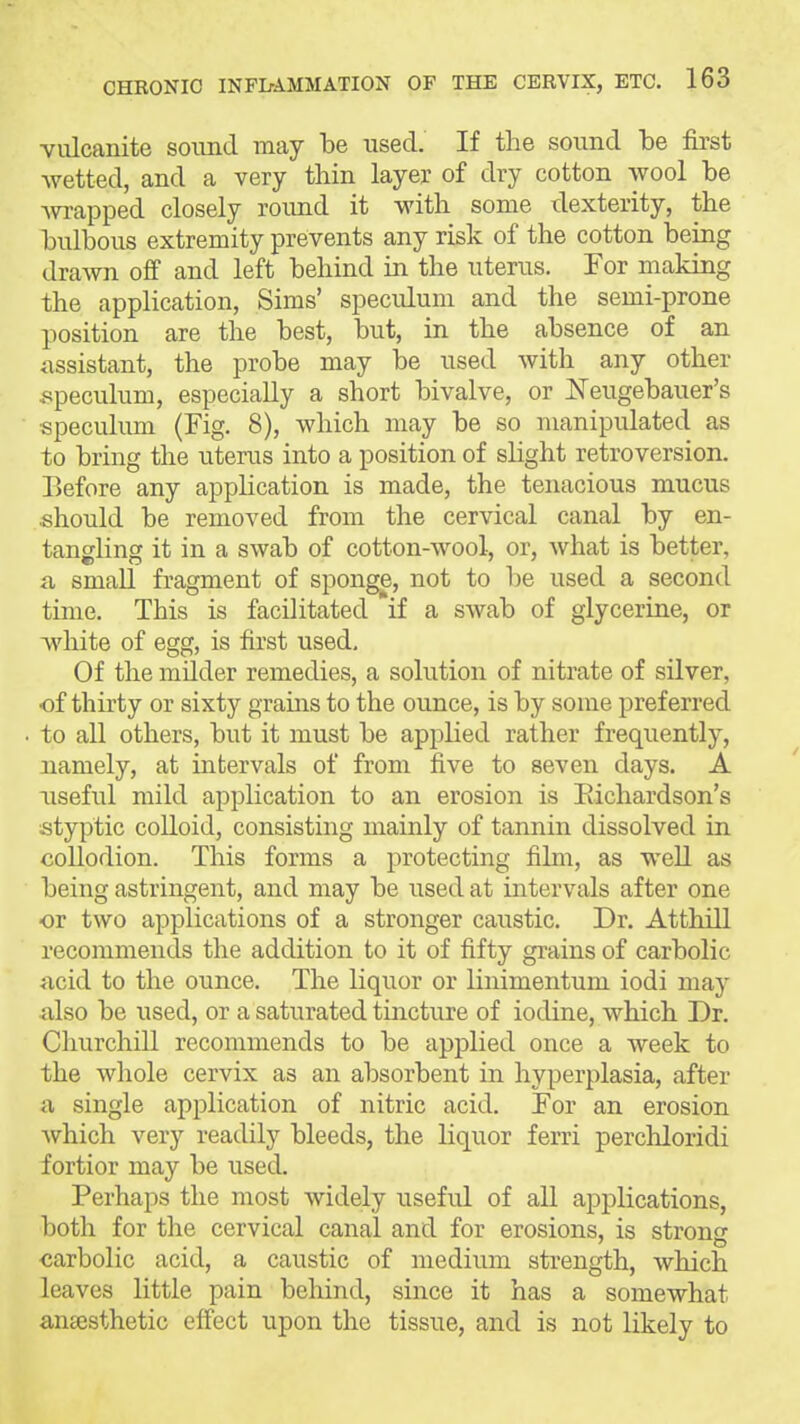 vulcanite soimd may be used. If the sound be first wetted, and a very thin layer of dry cotton wool be wi-apped closely round it with some dexterity, the bulbous extremity prevents any risk of the cotton being drawn off and left behind in the uterus. For making the application, Sims' speculum and the semi-prone position are the best, but, in the absence of an assistant, the probe may be used with any other ^speculum, especially a short bivalve, or Neugebauer's speculum {Fig. 8), which may be so manipulated as to bring the uterus into a position of slight retroversion. Before any application is made, the tenacious mucus should be removed from the cervical canal by en- tangling it in a swab of cotton-wool, or, what is better, a, small fragment of sponge, not to be used a second time. This is facilitated if a swab of glycerine, or white of egg, is first used. Of the milder remedies, a solution of nitrate of silver, of thirty or sixty grains to the ounce, is by some preferred to all others, but it must be applied rather frequently, namely, at intervals of from five to seven days. A useful mild application to an erosion is Eichardson's styptic colloid, consisting mainly of tannin dissolved in collodion. This forms a protecting film, as well as being astringent, and may be used at intervals after one or two applications of a stronger caustic. Dr. At,thill recommends the addition to it of fifty grains of carbolic ncid to the ounce. The liquor or linimentum iodi may also be used, or a saturated tincture of iodine, which Dr. Churchill recommends to be applied once a week to the whole cervix as an absorbent in hyperplasia, after a single application of nitric acid. For an erosion which very readily bleeds, the liquor ferri perchloridi fortior may be used. Perhaps the most widely useful of aU applications, both for the cervical canal and for erosions, is strong carbolic acid, a caustic of medium strength, which leaves little pain behind, since it has a somewhat antesthetic effect upon the tissue, and is not likely to