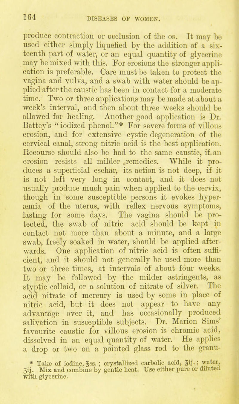 jn'oduce contraction or occlusion of tlie os. It may bo- used either simply liquefied by the addition of a six- teenth part of water, or an equal quantity of glycerine may be mixed with this. For erosions the stronger appli- cation is preferable. Care must be taken to protect the vagina and vulva, and a swab Avith water should be ap- plied after the caustic has been in contact for a moderate tmie. Two or three applications may be made at about a week's interval, and then about tliree weeks should be allowed for healing. Another good application is Dr. Battey's iodized phenol.* For severe forms of villous erosion, and for extensive cystic degeneration of the cervical canal, strong nitric acid is the best application. Eecourse should also be had to the same caustic, it an erosion resists all milder .remedies. Wliile it pro- duces a superficial eschar, its action is not deep, if it is not left very long in contact, and it does not usually produce much pain when applied to the cervix, though in some susceptible persons it evokes hyper- temia of the uterus, with reflex nervous symptoms, lastuig for some days. The vagina should be pro- tected, the swab of nitric acid should be kept in contact not more than about a minute, and a large swab, freely soaked in water, should be applied after- wards. One application of nitric acid is often suffi- cient, and it should not generaU}^ be used more than two or three times, at intervals of about four weeks. It may be followed by the milder astringents, as styptic colloid, or a solution of nitrate of silver. The acid nitrate of mercury is used by some in place of nitric acid, but it does not appear to have any advantage over it, and has occasionally produced salivation in susceptible subjects. Dr. Marion Sims' favourite caustic for villous erosion is chromic acid, dissolved in an equal quantity of water. He applies a drop or tAvo on a pointed glass rod to the granu- * Take of iodme, $ss.; ciystallized carbolic acid, Jij.: water, 5ij. Mix and combine by gentle heat. Use either pure or diluted with glycerine.