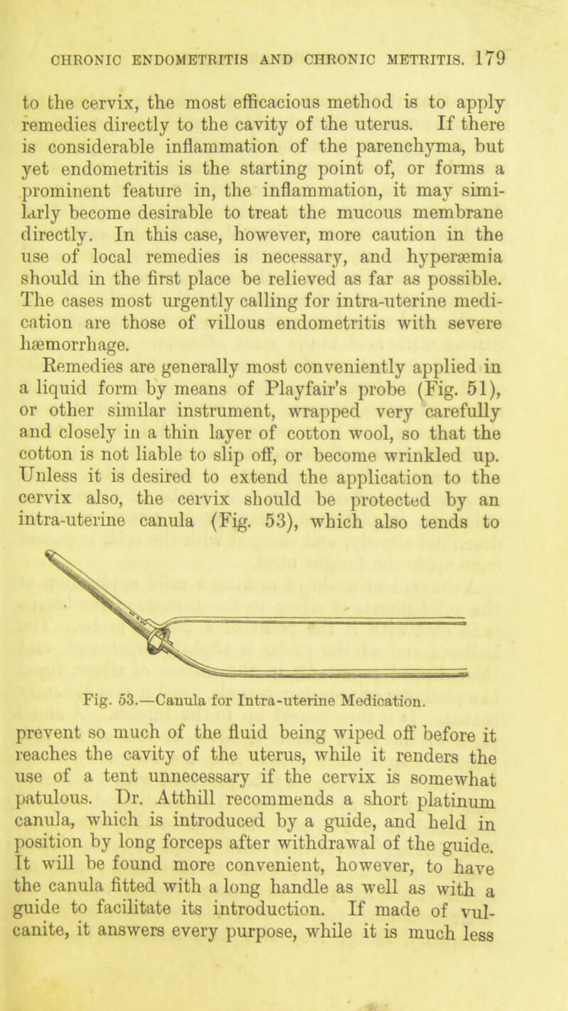 to the cervix, the most efficacious method is to apply remedies directly to the cavity of the uterus. If there is considerahle inflammation of the parenchjona, but yet endometritis is the starting point of, or forms a prominent feature in, the inflammation, it may simi- larly become desirable to treat the mucous membrane directly. In this case, however, more caution in the use of local remedies is necessary, and hypersemia should in the first place be relieved as far as possible. The cases most urgently calling for intra-uterine medi- cation are those of villous endometritis with severe haemorrhage. Eemedies are generally most conveniently applied in a liquid form by means of Playfair's probe (Fig. 51), or other similar instrument, wrapped very carefuUy and closely in a thin layer of cotton wool, so that the cotton is not liable to slip off, or become wrinkled up. Unless it is desired to extend the application to the cervix also, the cervix should be protected by an intra-uterine canula (Fig. 53), which also tends to Fig. 53.—Canula for Intra-uterine Medication. prevent so much of the fluid being wiped ofi before it reaches the cavity of the uterus, while it renders the use of a tent unnecessary if the cervix is somewhat patulous. Dr. Atthill recommends a short platinum canula, which is introduced by a guide, and held in position by long forceps after withdrawal of the guide. It will be found more convenient, however, to have the canula fitted with a long handle as well as with a guide to facilitate its introduction. If made of vul- canite, it answers every purpose, while it is much less