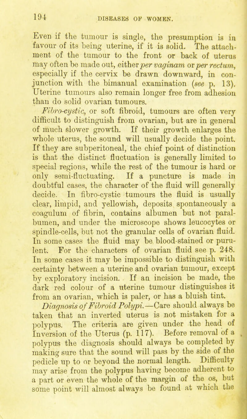 19-t Even if the tumour is siagle, the presumption is in favour of its being uterine, if it is solid. The attacli- ment of the tumour to the front or back of uterus may often be made out, either jjer vaginam or per rectum, especially if the cervix be drawn downward, in con- junction with the bimanual examination [see p, 13). Uterine tumours also remain longer free from adhesion than do solid ovarian tumours. FiJ)ro-cystic, or soft fibroid, tumours are often very difficult to distinguish from ovarian, but are in general of much slower growth. If their growth enlarges the whole uterus, the sound will usually decide the point. If they are subperitoneal, the chief point of distinction is that the distinct fluctuation is generally limited to special regions, while the rest of the tumour is hard or only semi-fluctuating. If a puncture is made in doubtful cases, the character of the fluid will generally decide. In fibro-cystic tumours the fluid is usually clear, limpid, and yellowish, deposits spontaneously a coagulum of fibrin, contains albumen but not paral- bumen, and under the microscope shows leucocytes or spindle-cells, but not the granular cells of ovarian fluid. In some cases the fluid may be blood-stained or puru- lent. For the characters of ovarian fluid see p. 248. In some cases it may be impossible to distinguish with certainty between a uterine and ovarian tumour, except by exploratory incision. If an incision be made, the dark red colour of a iiterine tumour distinguishes it from an ovarian, which is paler, or has a bluish tint. Diagnosis of Fibroid Polypi.—Care should always be taken that an inverted uterus is not mistaken for a polypus. Tlie criteria are given under the head of Inversion of the Uterus (p. 117). Before removal of a polypus the diagnosis should always be completed by making sure that the sound will pass by the side of the pedicle up to or beyond the normal length. Difficulty may arise from the polypus having become adherent to a part or even the whole of the margin of the os, but some pouit will almost always be found at which the