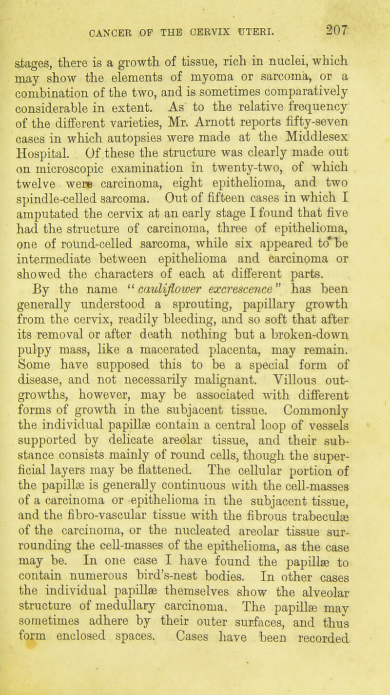 stages, there is a growth of tissue, rich in nuclei, which may show the elements of myoma or sarcoma, or a combination of the two, and is sometimes comparatively considerable in extent. As to the relative frequency of the different varieties, Mr. Arnott reports fifty-seven cases in which autopsies were made at the Middlesex Hospital. Of these the structure was clearly made out on microscopic examination in twenty-two, of which twelve were carcinoma, eight epithelioma, and two spindle-celled sarcoma. Out of fifteen cases in which I amputated the cervix at an early stage I found that five had the structure of carcinoma, three of epithelioma, one of round-celled sarcoma, while six appeared to* be intermediate between epithelioma and carcinoma or showed the characters of each at different parts. By the name cauliflower excrescence has been generally understood a sprouting, papillary growth from the cervix, readily bleeding, and so soft that after its removal or after death nothing but a broken-down pulpy mass, like a macerated placenta, may remain. Some have supposed this to be a special form of disease, and not necessarily malignant. Villous out- growths, however, may be associated with different forms of growth in the subjacent tissue. Commonly the individual papiUae contain a central loop of vessels supported by delicate areolar tissue, and their sub- stance consists mainly of round cells, though the super- ficial layers may be flattened. The cellular portion of the papillae is generally continuous with the cell-masses of a carcinoma or epithelioma in the subjacent tissue, and the fibro-vascular tissue with the fibrous trabeculse of the carcinoma, or the nucleated areolar tissue sur- rounding the ceU-masses of the epithelioma, as the case may be. In one case I have found the papillae to contain numerous bird's-nest bodies. In other cases the individual papillae themselves show the alveolar structure of medullary carcinoma. The papiUje may sometimes adhere by their outer surfaces, and thus form enclosed spaces. Cases have been recorded