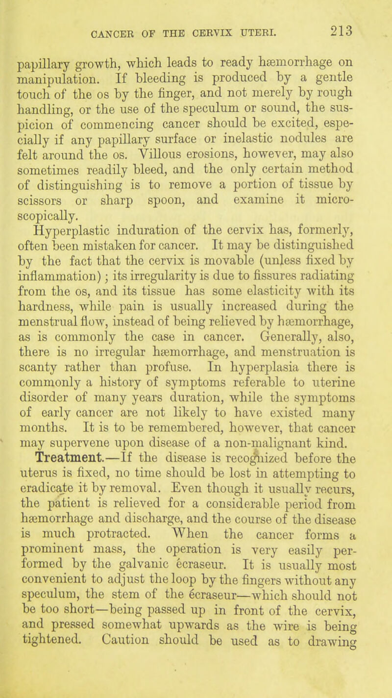 papillary growth, which leads to ready hsemorrhage on manipulation. If bleeding is produced by a gentle touch of the os by the finger, and not merely by rough handling, or the use of the speculum or sound, the sus- picion of commencing cancer should be excited, espe- cially if any papillary surface or inelastic nodules are felt around the os. Villous erosions, however, may also sometimes readily bleed, and the only certain method of distinguishing is to remove a portion of tissue by scissors or sharp spoon, and examine it micro- scopically. Hyperplastic induration of the cervix has, formerly, often been mistaken for cancer. It may be distinguished by the fact that the cervix is movable (unless fixed by inflammation) • its irregularity is due to fissures radiating from the os, and its tissue has some elasticity with its hardness, wliile pain is usually increased during the menstrual flow, instead of being relieved by hsemorrhage, as is commonly the case in cancer. Generally, also, there is no irregular haemorrhage, and menstruation is scanty rather than profuse. In hyperplasia there is commonly a history of symptoms referable to uterine disorder of many years duration, while the symptoms of early cancer are not likely to have existed many months. It is to be remembered, however, that cancer may supervene upon disease of a non-malignant kind. Treatment.—If the disease is reco^iized before the uterus is fixed, no time should be lost in attempting to eradicate it by removal. Even though it usually recurs, the patient is relieved for a considerable period from haemorrhage and discharge, and the course of the disease is much protracted. When the cancer forms a prominent mass, the operation is very easily per- formed by the galvanic ecraseur. It is usually most convenient to adjust the loop by the fingers without any speculum, the stem of the Ecraseur—which should not be too short—being passed up in front of the cervix, and pressed somewhat upwards as the wire is being tightened. Caution shoiQd be used as to drawing