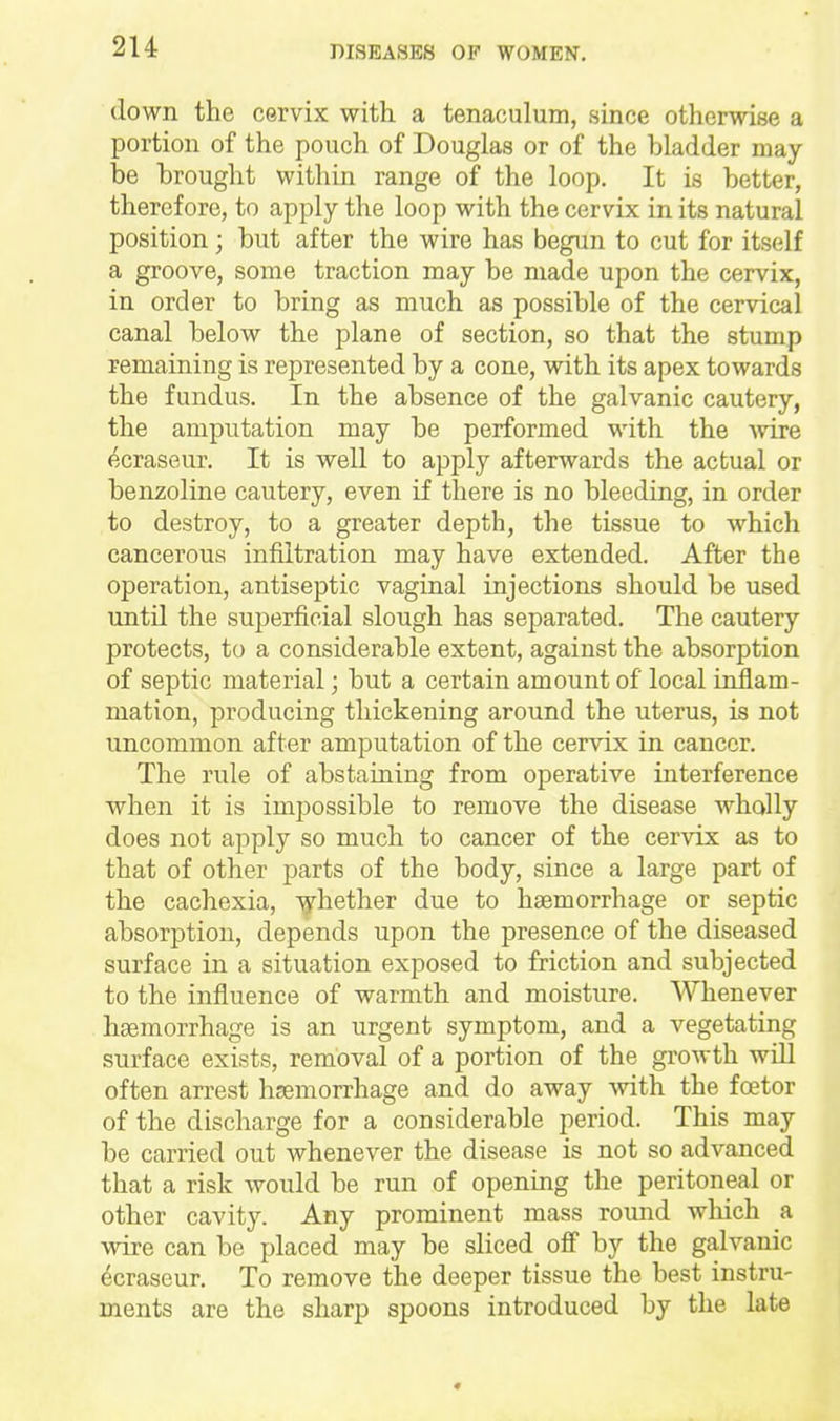 down the cervix with, a tenaculum, since otherwise a portion of the pouch of Douglas or of the bladder may be brought within range of the loop. It is better, therefore, to apply the loop with the cervix in its natural position; but after the wire has begun to cut for itself a groove, some traction may be made upon the cervix, in order to bring as much as possible of the cervical canal below the plane of section, so that the stump remaining is represented by a cone, with its apex towards the fundus. In the absence of the galvanic cautery, the amputation may be performed with the -wire (^.craseur. It is well to apply afterwards the actual or benzoline cautery, even if there is no bleeding, in order to destroy, to a greater depth, the tissue to which cancerous infiltration may have extended. After the operation, antiseptic vaginal injections should be used until the superficial slough has separated. The cautery protects, to a considerable extent, against the absorption of septic material; but a certain amount of local inflam- mation, producing thickening around the uterus, is not uncommon after amputation of the cervix in cancer. The rule of abstaining from operative interference when it is impossible to remove the disease wholly does not apply so much to cancer of the cervix as to that of other parts of the body, since a large part of the cachexia, -^hether due to haemorrhage or septic absorption, depends upon the presence of the diseased surface in a situation exposed to friction and subjected to the influence of warmth and moisture. Whenever haemorrhage is an urgent symptom, and a vegetating surface exists, removal of a portion of the gi-owth will often arrest haemorrhage and do away with the foetor of the discharge for a considerable period. This may be carried out whenever the disease is not so advanced that a risk would be run of opening the peritoneal or other cavity. Any prominent mass roimd wliich a wire can be placed may be sliced off by the galvanic ecraseur. To remove the deeper tissue the best instru- ments are the sharp spoons introduced by the late