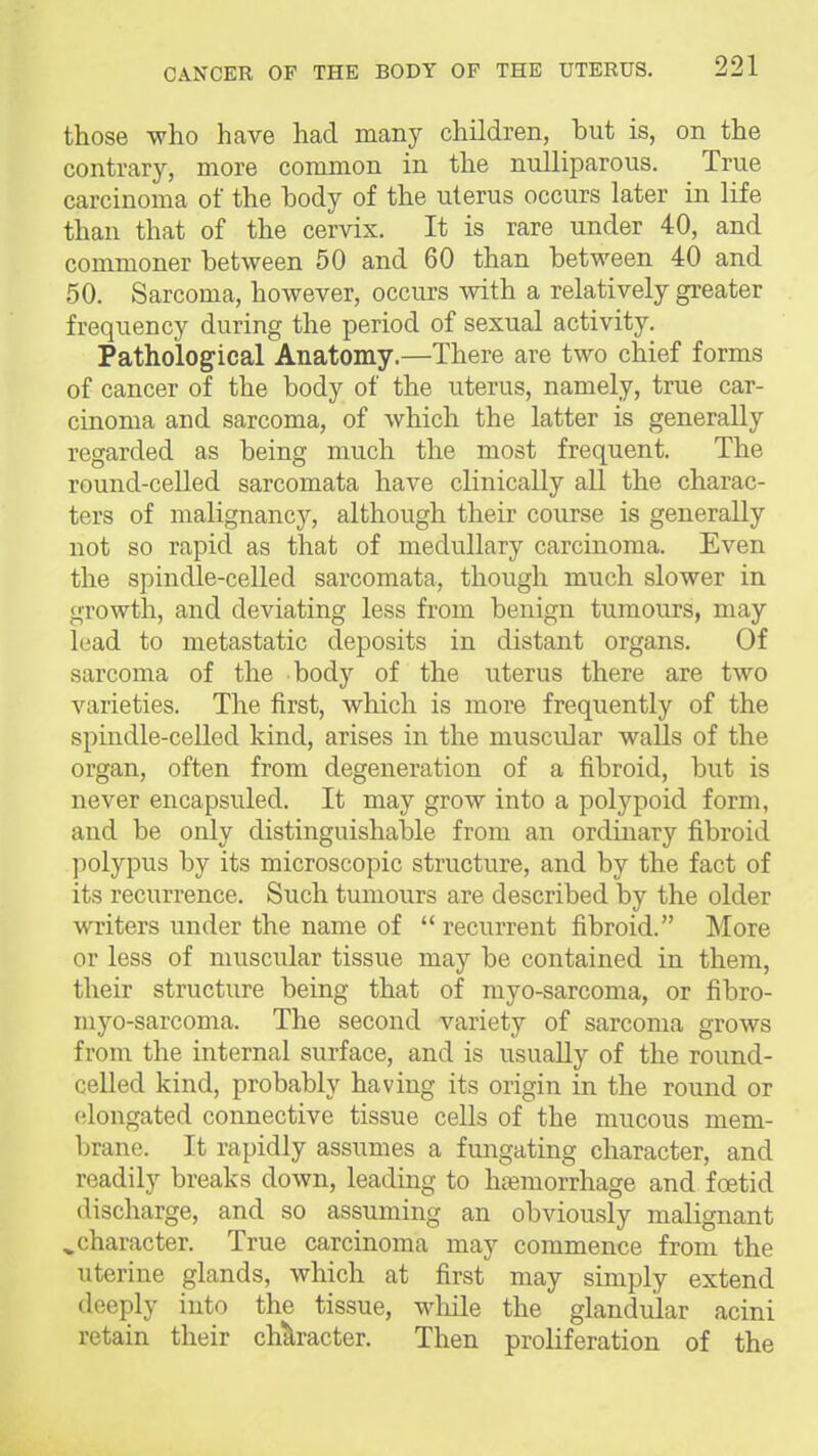 those who have had many children, but is, on the contrary, more common in the nulliparous. True carcinoma of the body of the uterus occurs later in life than that of the cervix. It is rare under 40, and commoner between 50 and 60 than between 40 and 50. Sarcoma, however, occurs with a relatively greater frequency during the period of sexual activity. Pathological Anatomy.—There are two chief forms of cancer of the body of the uterus, namely, true car- cinoma and sarcoma, of which the latter is generally regarded as being much the most frequent. The round-celled sarcomata have clinically aU the charac- ters of malignancy, although their course is generally not so rapid as that of medullary carcinoma. Even the spindle-ceUed sarcomata, though much slower in growth, and deviating less from benign tumours, may lead to metastatic deposits in distant organs. Of sarcoma of the body of the uterus there are two varieties. The first, which is more frequently of the spindle-ceUed kind, arises in the muscular walls of the organ, often from degeneration of a fibroid, but is never en capsuled. It may grow into a polypoid form, and be OEdy distinguishable from an ordinary fibroid polypus by its microscopic structure, and by the fact of its recurrence. Such tumours are described by the older writers under the name of  recurrent fibroid. More or less of muscular tissue may be contained in them, their structure being that of myo-sarcoma, or fibro- myo-sarcoma. The second variety of sarcoma grows from the internal surface, and is usually of the round- celled kind, probably having its origin in the round or elongated connective tissue cells of the mucous mem- brane. It rapidly assumes a fungating character, and readily breaks down, leading to hemorrhage and foetid discharge, and so assuming an obviously malignant character. True carcinoma may commence from the uterine glands, which at first may simply extend deeply into the tissue, wliile the glandular acini retain their character. Then proliferation of the