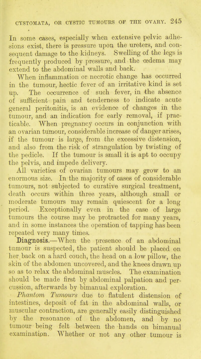 In some cases, especially when extensive pelvic adhe- sions exist, there is pressure upon the ureters, and con- sequent damage to the kidneys. Swelling of the legs is frequently produced by pressure, and the oedema may extend to the abdominal walls and back. When inflammation or necrotic change has occurred in the tumour, hectic fever of an irritative kind is set up. The occurrence of such fever, in the absence of sufficient pain and tenderness to indicate acute general peritonitis, is an evidence of changes in the tumour, and an indication for early removal, if prac- ticable. A^Tien pregnancy occurs in conjunction with an ovarian tumour, considerable increase of danger arises, if the tumour is large, from the excessive distension, and also from the risk of strangulation by twisting of the pedicle. If the tumour is small it is apt to occupy the pelvis, and impede delivery. All varieties of ovarian tumours may grow to an enormous size. In the majority of cases of considerable tumours, not subjected to curative surgical treatment, death occurs within three years, although small or moderate tumours may remain quiescent for a long period. Exceptionally even in the case of large tumours the course may be protracted for many years, and in some instances the operation of tapping has been repeated very many times. Diagnosis.—When the presence of an abdominal tumour is suspected, the patient should be placed on her back on a hard couch, the head on a low pillow, the skin of the abdomen uncovered, and the knees drawn up so as to relax the abdominal muscles. The examination should be made first by abdominal palpation and per- cussion, afterwards by bimanual exploration. Phantom Tumours due to flatulent distension of intestines, deposit of fat in the abdominal walls, or muscular contraction, are generally easily distinguished l)y the resonance of the abdomen, and by no tumour being felt between the hands on bimanual examinatix)n. Whether or not any other tumour is