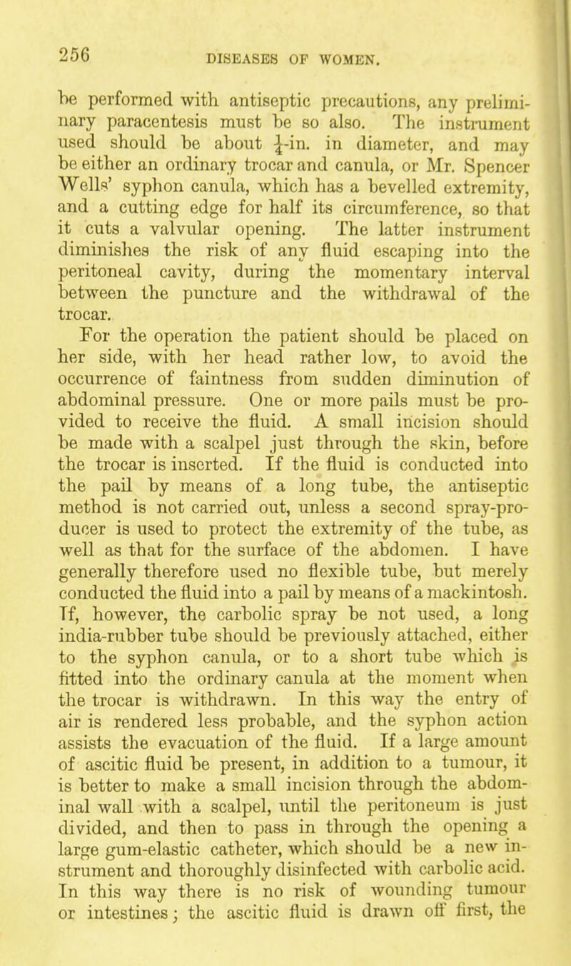 be performed with antiseptic precautions, any prelimi- nary paracentesis must be so also. The instrument used should be about ^-in. in diameter, and may be either an ordinary trocar and canula, or Mr. Spencer Wells' syphon canula, which has a bevelled extremity, and a cutting edge for half its circumference, so that it cuts a valvular opening. The latter instrument diminishes the risk of any fluid escaping into the peritoneal cavity, during the momentary interval between the puncture and the withdrawal of the trocar. For the operation the patient should be placed on her side, with her head rather low, to avoid the occurrence of faintness from sudden diminution of abdominal pressure. One or more pails must be pro- vided to receive the fluid. A small incision should be made with a scalpel just through the skin, before the trocar is inserted. If the fluid is conducted into the pail by means of a long tube, the antiseptic method is not carried out, unless a second spray-pro- ducer is used to protect the extremity of the tube, as well as that for the surface of the abdomen. I have generally therefore used no flexible tube, but merely conducted the fluid into a pail by means of a mackintosh. Tf, however, the carbolic spray be not used, a long india-rubber tube should be previously attached, either to the syphon canula, or to a short tube Avhich ^s fitted into the ordinary canula at the moment when the trocar is withdrawn. In this way the entry of air is rendered less probable, and the syphon action assists the evacuation of the fluid. If a large amount of ascitic fluid be present, in addition to a tumour, it is better to make a small incision through the abdom- inal wall with a scalpel, until the peritoneum is just divided, and then to pass in through the opening a large gum-elastic catheter, which should be a new in- strument and thoroughly disinfected with carbolic acid. In this way there is no risk of wounding tumour or intestines; the ascitic fluid is drawn off first, the