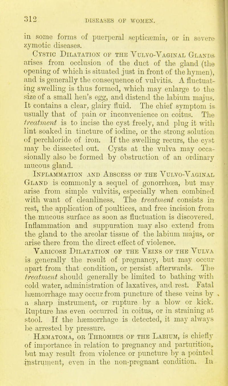 in sonic forms of puerperal septiciemiu, or in sovei- zymotic diseases. Cystic Dilatation of the Vulvo-Vaginal Glands arises from occlusion of the duct of the gland (tlie opening of which is situated just in front of the hymen), and is generally the consequence of vulvitis. A fluctuat- ing swelling is thus formed, which may enlarge to tlie size of a small hen's egg, and distend the labium majus. It contains a clear, glairy fluid. The chief symptom is Tisually that of pain or inconvenience on coitus. Tlie treatment is to incise the cyst freely, and plug it witli lint soaked in tincture of iodine, or the strong solution of perchloride of iron. If the swelling recurs, the cyst may be dissected out. Cysts at the vulva may occa- sionally also be formed by obstruction of an ordinary mucous gland. Inflammation and Abscess of the Vulvo-Yaginal Gland is commonly a sequel of gonon'hoea, but may arise from simple vulvitis, especially when combined with want of cleanliness. The treatment consists in rest, the application of poultices, and free incision from the mucous surface as soon as fluctuation is discovered. Inflammation and suppuration may also extend from the gland to the areolar tissue of the labium majus, or arise there from the dbect eflect of violence. Varicose Dilatation of the Veins of the Vulva is generally the result of pregnancy, but may occur apart from that condition, or persist afterwards. The treatment should generally be limited to bathing witli cold water, administration of laxatives, and rest. Fatal hremon'hage may occur from puncture of these veins by » a sharp instrument, or rupture by a blow or kick. Kupture has even occurred in coitus, or in straining at stool. If the haemorrhage is detected, it may always be arrested by pressiire. H^EMATOMA, or Throjibus OF THE Labium, is cliicfly of importance in relation to pregnancy and parturition,, but may result from violence or puncture by a pointed itistri^ment, even in the non-pregnant condition. In