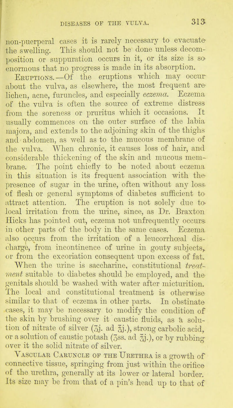 non-puerperal cases it is rarely necessary to evacuate the swelling. This should not be done unless decom- position or suppuration occurs in it, or its size is sO' enormous that no progress is made in its absorption. Eruptions.—Of the eruptions which may occur about the vulva, as elsewhere, the most frequent are lichen, acne, furuncles, and especially eczema. Eczema of the vulva is often the source of extreme distress from the soreness or pruritus which it occasions. It usually commences on the outer surface of the labia majora, and extends to the adjoining skin of the thighs and abdomen, as well as to the mucous membrane of the vulva. When chronic, it causes loss of hair, and considerable thickening of the skin and mucous mem- brane. The point chiefly to be noted about eczema in this situation is its frequent association with the- presence of sugar in the urine, often without any loss- of flesh or general symptoms of diabetes sufficient to attract attention. The eruption is not solely due to- local irritation from the urine, since, as Dr. Braxton Hicks has pointed out, eczema not unfrequently occurs in other parts of the body in the same cases. Eczema also occurs from the irritation of a leucorrhceal dis- charge, from incontinence of urine in gouty subjects,, or from the excoriation consequent upon excess of fat. When the urine is saccharine, constitutional treat- ment suitable to diabetes should be employed, and the- genitals should be washed with water after micturition. The local and constitutional treatment is otherwise similar to that of eczema in other parts. In obstinate cases, it may be necessary to modify the condition of the skin by brushing over it caustic fluids, as 'a solu- tion of nitrate of silver (3j. ad §j.), strong carbolic acid, or a solution of caustic potash (3ss. ad jj.), or by rubbing over it the solid nitrate of silver. Vasculak Caruncle of the Urethra is a growth of connective tissue, springing from just within the orifice (if the urethra, generally at its lower or lateral border. Its size may be from that of a pin's head up to that of