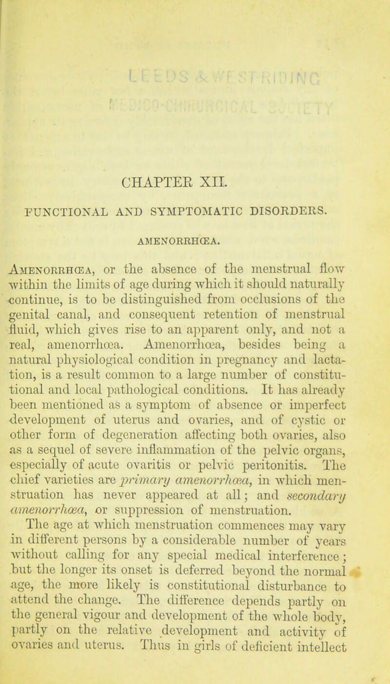 CHAPTEE XII. FUNCTIONAL AND SYMPTOMATIC DISORDERS. AMENORRHCEA. Amenorrhoea, or tlie absence of the menstrual flow within the hmits of age during which it should naturally ■continue, is to be distinguished from occlusions of the genital canal, and consequent retention of menstrual fluid, which gives rise to an apparent only, and not a real, amenorrhcea. Amenorrhoea, besides being a natural physiological condition in pregnancy and lacta- tion, is a result common to a large number of constitu- tional and local pathological conditions. It has already been mentioned as a symptom of absence or imperfect development of uterus and ovaries, and of cystic or other form of degeneration affecting both ovaries, also as a sequel of severe inflammation of the pelvic organs, especially of acute ovaritis or pelvic peritonitis. The chief varieties are primary amenorrhma, in which men- struation has never appeared at all; and secondary amenorrhosa, or suppression of menstruation. The age at which menstruation commences may vary in different persons by a considerable number of years without calling for any special medical interference; .but the longer its onset is deferred beyond the normal age, the more likely is constitutional disturbance to attend the change. The difl'erence depends partly on the general vigour and development of the whole body, partly on the relative development and activity of ovaries and uterus. Thus in girls of deficient intellect