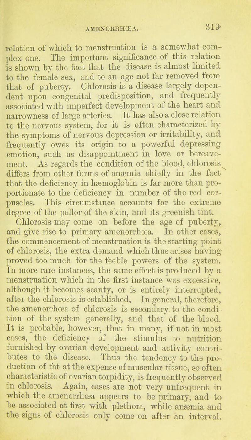 AJIBNOKRHCEA. relation of which to menstruation is a somewhat com- ])lex one. The important significance of this relation is shown by the fact that the disease is almost limited to the female sex, and to an age not far removed from that of puberty. Chlorosis is a disease largely depen- dent upon congenital predisposition, and frequently associated with imperfect development of the heart and narrowness of large arteries. It has also a close relation to the nervous system, for it is often characterized by the symptoms of nervous depression or irritability, and frequently OAves its origin to a powerful depressing emotion, such as disappointment in love or bereave- ment. As regards the condition of the blood, chlorosis^ differs from other forms of anaemia chiefly in the fact that the deficiency in haemoglobin is far more than pro- portionate to the deficiency in number of the red cor-, puscles. This circumstance accounts for the extreme degree of the pallor of the skin, and its greenish tint. Chlorosis may come on before the age of puberty, and give rise to primary amenorrhoea. In other cases, the commencement of menstruation is the starting point of chlorosis, the extra demand which thus arises having proved too much for the feeble powers of the system. In more rare instances, the same eff'ect is produced by a menstruation which in the first instance was excessive, although it becomes scanty, or is entirely interrupted, after the chlorosis is established. In general, therefore, the amenorrhoea of chlorosis is secondary , to the condi- tion of the system generally, and that of the blood. It is probable, however, that in many, if not in most cases, the deficiency of the stimulus to nutrition furnished by ovarian development and activity contri- butes to the disease. Thus the tendency to the pro- duction of fat at the expense of muscular tissue, so often characteristic of ovarian torpidity, is frequently observed in chlorosis. Again, cases are not very unfrequent in which the amenorrhoea appears to be primary, and to be associated at first with plethora, while anaemia and the signs of chlorosis only come on after an interval.